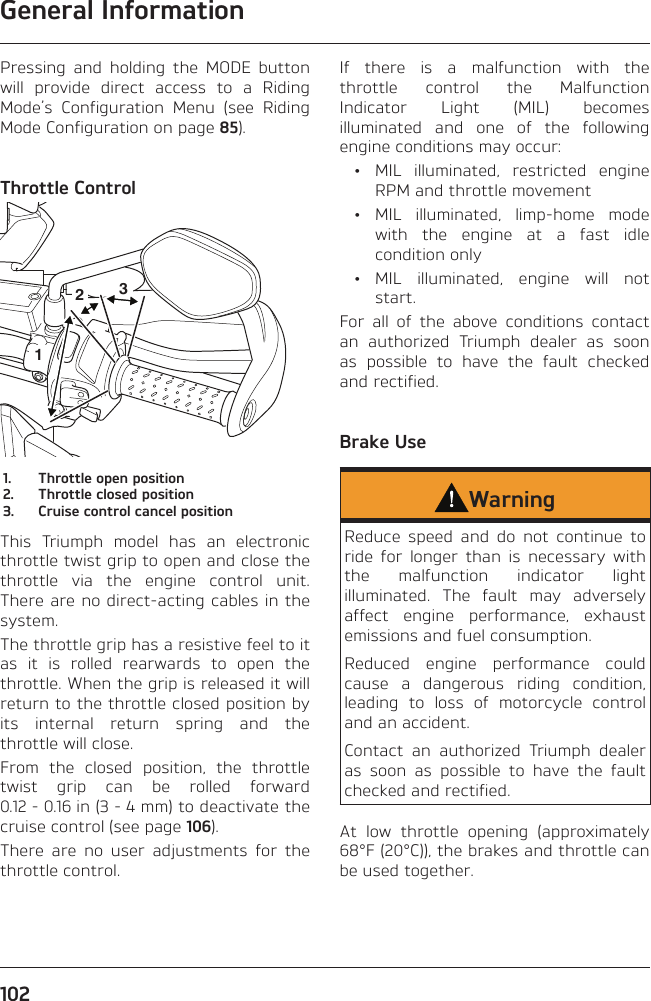 General Information102Pressing and holding the MODE button will provide direct access to a Riding Mode’s Configuration Menu (see Riding Mode Configuration on page 85).Throttle Control2131.  Throttle open position2.  Throttle closed position3.  Cruise control cancel positionThis Triumph model has an electronic throttle twist grip to open and close the throttle via the engine control unit. There are no direct-acting cables in the system.The throttle grip has a resistive feel to it as it is rolled rearwards to open the throttle. When the grip is released it will return to the throttle closed position by its internal return spring and the throttle will close.From the closed position, the throttle twist grip can be rolled forward 0.12 - 0.16 in (3 - 4 mm) to deactivate the cruise control (see page 106).There are no user adjustments for the throttle control.If there is a malfunction with the throttle control the Malfunction Indicator Light (MIL) becomes illuminated and one of the following engine conditions may occur:  •  MIL illuminated, restricted engine RPM and throttle movement • MIL illuminated, limp-home mode with the engine at a fast idle condition only • MIL illuminated, engine will not start.For all of the above conditions contact an authorized Triumph dealer as soon as possible to have the fault checked and rectified.Brake UseWarningReduce speed and do not continue to ride for longer than is necessary with the malfunction indicator light illuminated. The fault may adversely affect engine performance, exhaust emissions and fuel consumption.Reduced engine performance could cause a dangerous riding condition, leading to loss of motorcycle control and an accident.Contact an authorized Triumph dealer as soon as possible to have the fault checked and rectified.At low throttle opening (approximately 68°F (20°C)), the brakes and throttle can be used together.