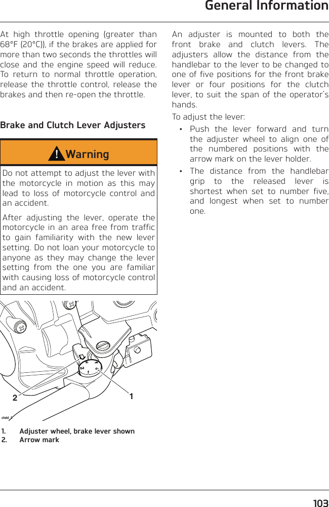 General Information103At high throttle opening (greater than 68°F (20°C)), if the brakes are applied for more than two seconds the throttles will close and the engine speed will reduce. To return to normal throttle operation, release the throttle control, release the brakes and then re-open the throttle.Brake and Clutch Lever AdjustersWarningDo not attempt to adjust the lever with the motorcycle in motion as this may lead to loss of motorcycle control and an accident.After adjusting the lever, operate the motorcycle in an area free from traffic to gain familiarity with the new lever setting. Do not loan your motorcycle to anyone as they may change the lever setting from the one you are familiar with causing loss of motorcycle control and an accident.21chdd_21.  Adjuster wheel, brake lever shown2.  Arrow markAn adjuster is mounted to both the front brake and clutch levers. The adjusters allow the distance from the handlebar to the lever to be changed to one of five positions for the front brake lever or four positions for the clutch lever, to suit the span of the operator&apos;s hands.To adjust the lever:  •  Push the lever forward and turn the adjuster wheel to align one of the numbered positions with the arrow mark on the lever holder.  •  The distance from the handlebar grip to the released lever is shortest when set to number five, and longest when set to number one.