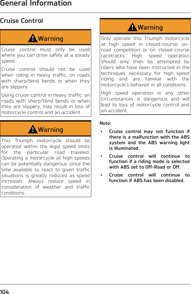 General Information104Cruise ControlWarningCruise control must only be used where you can drive safely at a steady speed.Cruise control should not be used when riding in heavy traffic, on roads with sharp/blind bends or when they are slippery.Using cruise control in heavy traffic, on roads with sharp/blind bends or when they are slippery, may result in loss of motorcycle control and an accident.WarningThis Triumph motorcycle should be operated within the legal speed limits for the particular road traveled. Operating a motorcycle at high speeds can be potentially dangerous since the time available to react to given traffic situations is greatly reduced as speed increases. Always reduce speed in consideration of weather and traffic conditions.WarningOnly operate this Triumph motorcycle at high speed in closed-course, on-road competition or on closed-course racetracks. High speed operation should only then be attempted by riders who have been instructed in the techniques necessary for high speed riding and are familiar with the motorcycle&apos;s behavior in all conditions.High speed operation in any other circumstances is dangerous and will lead to loss of motorcycle control and an accident.Note:•  Cruise control may not function if there is a malfunction with the ABS system and the ABS warning light is illuminated.•  Cruise control will continue to function if a riding mode is selected with ABS set to Off-Road or Off.•  Cruise control will continue to function if ABS has been disabled.