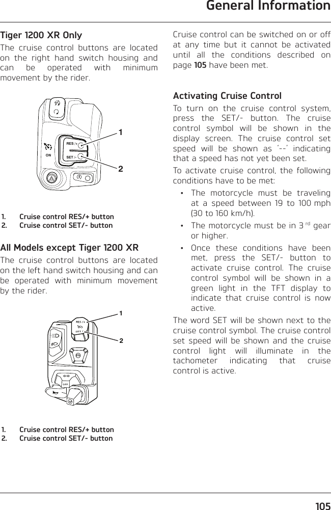General Information105Tiger 1200 XR OnlyThe cruise control buttons are located on the right hand switch housing and can be operated with minimum movement by the rider.RES /+SET /-ON211.  Cruise control RES/+ button2.  Cruise control SET/- buttonAll Models except Tiger 1200 XRThe cruise control buttons are located on the left hand switch housing and can be operated with minimum movement by the rider.121.  Cruise control RES/+ button2.  Cruise control SET/- buttonCruise control can be switched on or off at any time but it cannot be activated until all the conditions described on page 105 have been met.Activating Cruise ControlTo turn on the cruise control system, press the SET/- button. The cruise control symbol will be shown in the display screen. The cruise control set speed will be shown as ‘--’ indicating that a speed has not yet been set.To activate cruise control, the following conditions have to be met:  •  The motorcycle must be traveling at a speed between 19 to 100 mph (30 to 160 km/h).  •  The motorcycle must be in 3 rd gear or higher.  •  Once these conditions have been met, press the SET/- button to activate cruise control. The cruise control symbol will be shown in a green light in the TFT display to indicate that cruise control is now active.The word SET will be shown next to the cruise control symbol. The cruise control set speed will be shown and the cruise control light will illuminate in the tachometer indicating that cruise control is active.