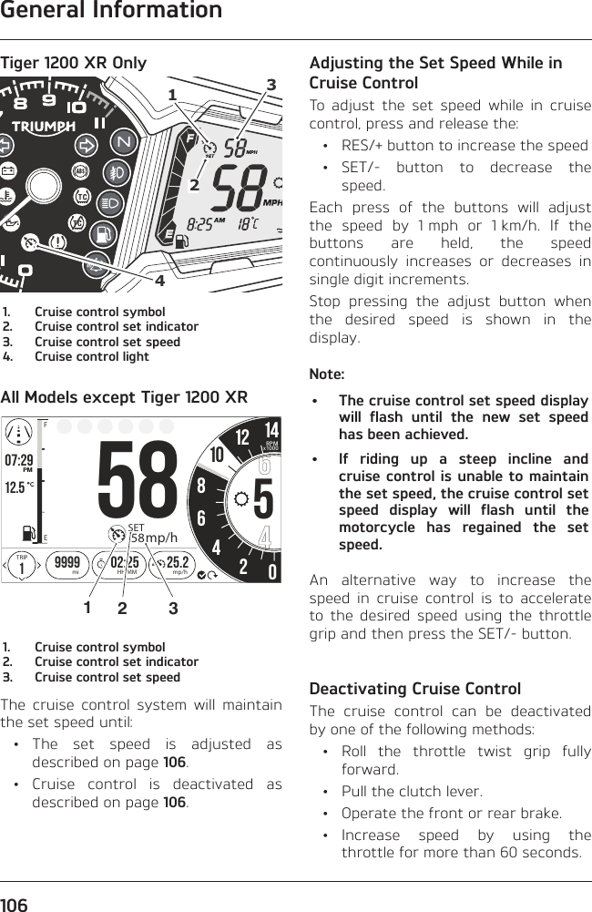 General Information106Tiger 1200 XR Only41231.  Cruise control symbol2.  Cruise control set indicator3.  Cruise control set speed4.  Cruise control lightAll Models except Tiger 1200 XRo7:2912.519999 02:258642025.2FETRIPmi mp/hHH:MMPMSET58mp/h1058512 14RPMx10001231.  Cruise control symbol2.  Cruise control set indicator3.  Cruise control set speedThe cruise control system will maintain the set speed until: • The set speed is adjusted as described on page 106. • Cruise control is deactivated as described on page 106.Adjusting the Set Speed While in Cruise ControlTo adjust the set speed while in cruise control, press and release the:  •  RES/+ button to increase the speed • SET/- button to decrease the speed.Each press of the buttons will adjust the speed by 1 mph or 1 km/h. If the buttons are held, the speed continuously increases or decreases in single digit increments.Stop pressing the adjust button when the desired speed is shown in the display.Note:•  The cruise control set speed display will flash until the new set speed has been achieved.•  If riding up a steep incline and cruise control is unable to maintain the set speed, the cruise control set speed display will flash until the motorcycle has regained the set speed.An alternative way to increase the speed in cruise control is to accelerate to the desired speed using the throttle grip and then press the SET/- button.Deactivating Cruise ControlThe cruise control can be deactivated by one of the following methods: • Roll the throttle twist grip fully forward.  •  Pull the clutch lever.  •  Operate the front or rear brake. • Increase speed by using the throttle for more than 60 seconds.