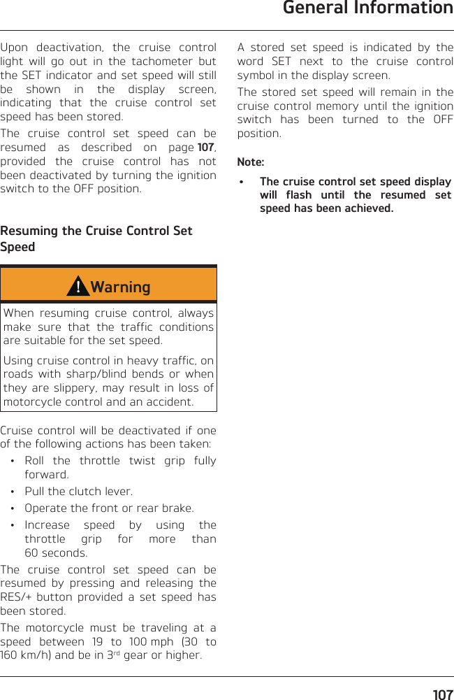 General Information107Upon deactivation, the cruise control light will go out in the tachometer but the SET indicator and set speed will still be shown in the display screen, indicating that the cruise control set speed has been stored.The cruise control set speed can be resumed as described on page 107, provided the cruise control has not been deactivated by turning the ignition switch to the OFF position.Resuming the Cruise Control Set SpeedWarningWhen resuming cruise control, always make sure that the traffic conditions are suitable for the set speed.Using cruise control in heavy traffic, on roads with sharp/blind bends or when they are slippery, may result in loss of motorcycle control and an accident.Cruise control will be deactivated if one of the following actions has been taken: • Roll the throttle twist grip fully forward.  •  Pull the clutch lever.  •  Operate the front or rear brake. • Increase speed by using the throttle grip for more than 60 seconds.The cruise control set speed can be resumed by pressing and releasing the RES/+ button provided a set speed has been stored.The motorcycle must be traveling at a speed between 19 to 100 mph (30 to 160 km/h) and be in 3rd gear or higher.A stored set speed is indicated by the word SET next to the cruise control symbol in the display screen.The stored set speed will remain in the cruise control memory until the ignition switch has been turned to the OFF position.Note:•  The cruise control set speed display will flash until the resumed set speed has been achieved.