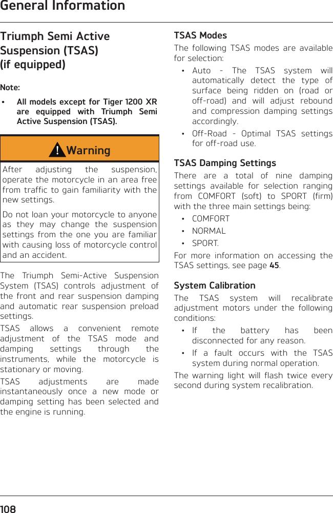 General Information108Triumph Semi Active Suspension (TSAS) (if equipped)Note:•  All models except for Tiger 1200 XR are equipped with Triumph Semi Active Suspension (TSAS).WarningAfter adjusting the suspension, operate the motorcycle in an area free from traffic to gain familiarity with the new settings.Do not loan your motorcycle to anyone as they may change the suspension settings from the one you are familiar with causing loss of motorcycle control and an accident.The Triumph Semi-Active Suspension System (TSAS) controls adjustment of the front and rear suspension damping and automatic rear suspension preload settings.TSAS allows a convenient remote adjustment of the TSAS mode and damping settings through the instruments, while the motorcycle is stationary or moving.TSAS adjustments are made instantaneously once a new mode or damping setting has been selected and the engine is running.TSAS ModesThe following TSAS modes are available for selection: • Auto - The TSAS system will automatically detect the type of surface being ridden on (road or off-road) and will adjust rebound and compression damping settings accordingly.  •  Off-Road - Optimal TSAS settings for off-road use.TSAS Damping SettingsThere are a total of nine damping settings available for selection ranging from COMFORT (soft) to SPORT (firm) with the three main settings being: • COMFORT • NORMAL • SPORT.For more information on accessing the TSAS settings, see page 45.System CalibrationThe TSAS system will recalibrate adjustment motors under the following conditions: • If the battery has been disconnected for any reason.  •  If a fault occurs with the TSAS system during normal operation.The warning light will flash twice every second during system recalibration.