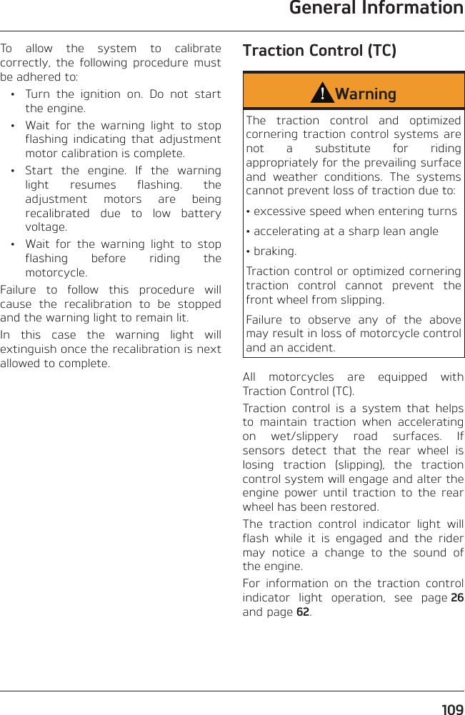 General Information109To allow the system to calibrate correctly, the following procedure must be adhered to:  •  Turn the ignition on. Do not start the engine.  •  Wait for the warning light to stop flashing indicating that adjustment motor calibration is complete.  •  Start the engine. If the warning light resumes flashing. the adjustment motors are being recalibrated due to low battery voltage.  •  Wait for the warning light to stop flashing before riding the motorcycle.Failure to follow this procedure will cause the recalibration to be stopped and the warning light to remain lit.In this case the warning light will extinguish once the recalibration is next allowed to complete.Traction Control (TC)WarningThe traction control and optimized cornering traction control systems are not a substitute for riding appropriately for the prevailing surface and weather conditions. The systems cannot prevent loss of traction due to:• excessive speed when entering turns• accelerating at a sharp lean angle• braking.Traction control or optimized cornering traction control cannot prevent the front wheel from slipping.Failure to observe any of the above may result in loss of motorcycle control and an accident.All motorcycles are equipped with Traction Control (TC).Traction control is a system that helps to maintain traction when accelerating on wet/slippery road surfaces. If sensors detect that the rear wheel is losing traction (slipping), the traction control system will engage and alter the engine power until traction to the rear wheel has been restored.The traction control indicator light will flash while it is engaged and the rider may notice a change to the sound of the engine.For information on the traction control indicator light operation, see page 26 and page 62.