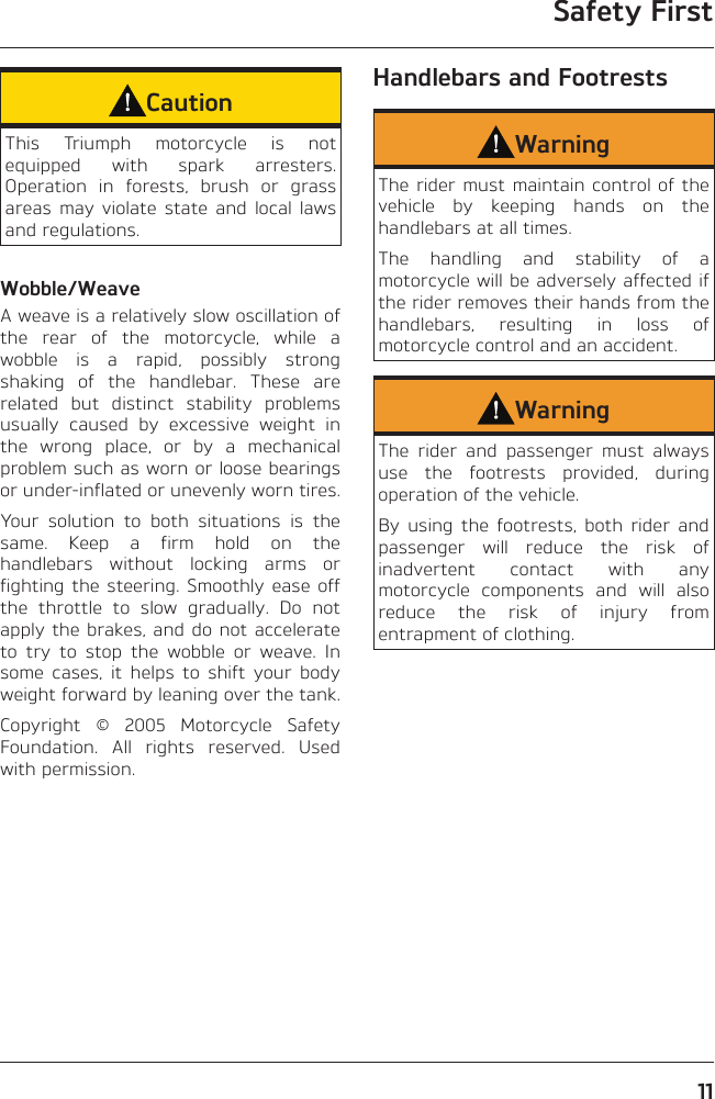Safety First11CautionThis Triumph motorcycle is not equipped with spark arresters. Operation in forests, brush or grass areas may violate state and local laws and regulations.Wobble/WeaveA weave is a relatively slow oscillation of the rear of the motorcycle, while a wobble is a rapid, possibly strong shaking of the handlebar. These are related but distinct stability problems usually caused by excessive weight in the wrong place, or by a mechanical problem such as worn or loose bearings or under-inflated or unevenly worn tires.Your solution to both situations is the same. Keep a firm hold on the handlebars without locking arms or fighting the steering. Smoothly ease off the throttle to slow gradually. Do not apply the brakes, and do not accelerate to try to stop the wobble or weave. In some cases, it helps to shift your body weight forward by leaning over the tank.Copyright © 2005 Motorcycle Safety Foundation. All rights reserved. Used with permission.Handlebars and FootrestsWarningThe rider must maintain control of the vehicle by keeping hands on the handlebars at all times.The handling and stability of a motorcycle will be adversely affected if the rider removes their hands from the handlebars, resulting in loss of motorcycle control and an accident.WarningThe rider and passenger must always use the footrests provided, during operation of the vehicle.By using the footrests, both rider and passenger will reduce the risk of inadvertent contact with any motorcycle components and will also reduce the risk of injury from entrapment of clothing.