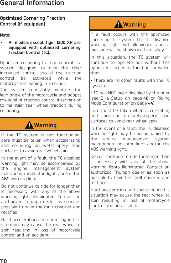 General Information110Optimized Cornering Traction Control (if equipped)Note:•  All models except Tiger 1200 XR are equipped with optimized cornering Traction Control (TC).Optimized cornering traction control is a system designed to give the rider increased control should the traction control be activated while the motorcycle is leaning in a corner.The system constantly monitors the lean angle of the motorcycle and adapts the level of traction control intervention to maintain rear wheel traction during cornering.WarningIf the TC system is not functioning, care must be taken when accelerating and cornering on wet/slippery road surfaces to avoid rear wheel spin.In the event of a fault, the TC disabled warning light may be accompanied by the engine management system malfunction indicator light and/or the ABS warning light.Do not continue to ride for longer than is necessary with any of the above warning lights illuminated. Contact an authorized Triumph dealer as soon as possible to have the fault checked and rectified.Hard acceleration and cornering in this situation may cause the rear wheel to spin resulting in loss of motorcycle control and an accident.WarningIf a fault occurs with the optimized cornering TC system, the TC disabled warning light will illuminate and a message will be shown in the display.In this situation, the TC system will continue to operate but without the optimized cornering function, provided that:• There are no other faults with the TC system.• TC has NOT been disabled by the rider (see Bike Setup on page 48 or Riding Mode Configuration on page 44).Care must be taken when accelerating and cornering on wet/slippery road surfaces to avoid rear wheel spin.In the event of a fault, the TC disabled warning light may be accompanied by the engine management system malfunction indicator light and/or the ABS warning light.Do not continue to ride for longer than is necessary with any of the above warning lights illuminated. Contact an authorized Triumph dealer as soon as possible to have the fault checked and rectified.Hard acceleration and cornering in this situation may cause the rear wheel to spin resulting in loss of motorcycle control and an accident.