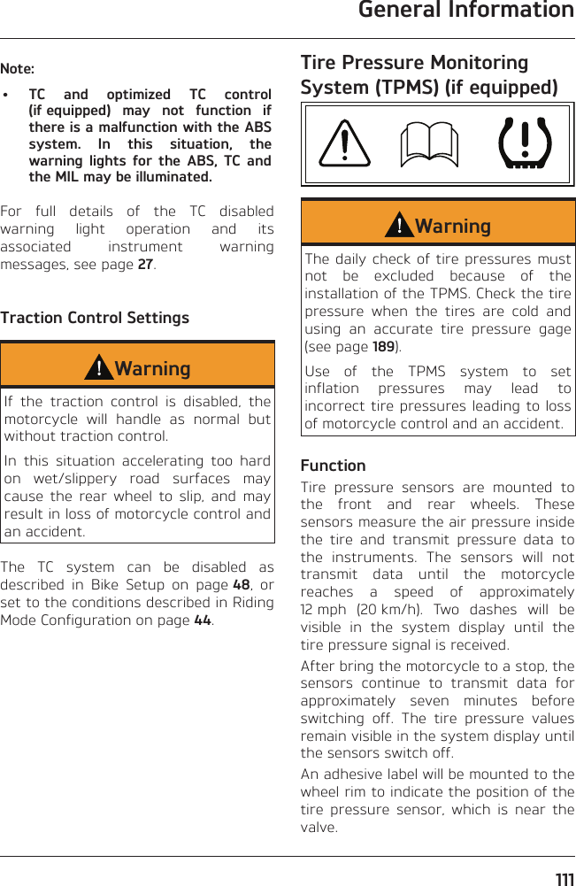 General Information111Note:•  TC and optimized TC control (if equipped) may not function if there is a malfunction with the ABS system. In this situation, the warning lights for the ABS, TC and the MIL may be illuminated.For full details of the TC disabled warning light operation and its associated instrument warning messages, see page 27.Traction Control SettingsWarningIf the traction control is disabled, the motorcycle will handle as normal but without traction control.In this situation accelerating too hard on wet/slippery road surfaces may cause the rear wheel to slip, and may result in loss of motorcycle control and an accident.The TC system can be disabled as described in Bike Setup on page 48, or set to the conditions described in Riding Mode Configuration on page 44.Tire Pressure Monitoring System (TPMS) (if equipped)WarningThe daily check of tire pressures must not be excluded because of the installation of the TPMS. Check the tire pressure when the tires are cold and using an accurate tire pressure gage (see page 189).Use of the TPMS system to set inflation pressures may lead to incorrect tire pressures leading to loss of motorcycle control and an accident.FunctionTire pressure sensors are mounted to the front and rear wheels. These sensors measure the air pressure inside the tire and transmit pressure data to the instruments. The sensors will not transmit data until the motorcycle reaches a speed of approximately 12 mph (20 km/h). Two dashes will be visible in the system display until the tire pressure signal is received.After bring the motorcycle to a stop, the sensors continue to transmit data for approximately seven minutes before switching off. The tire pressure values remain visible in the system display until the sensors switch off.An adhesive label will be mounted to the wheel rim to indicate the position of the tire pressure sensor, which is near the valve.