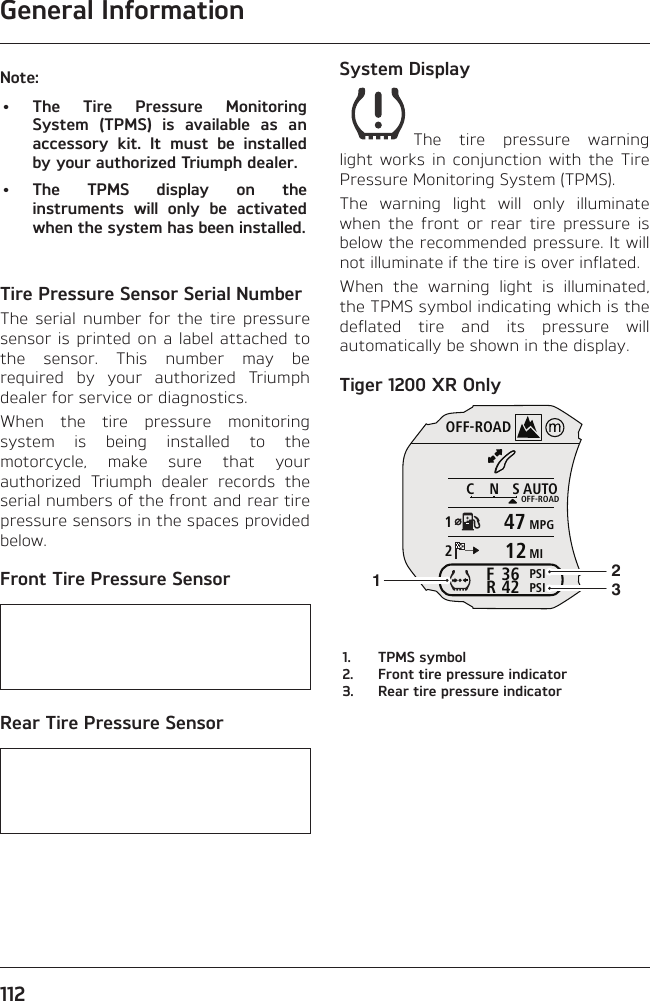 General Information112Note:• The Tire Pressure Monitoring System (TPMS) is available as an accessory kit. It must be installed by your authorized Triumph dealer.• The TPMS display on the instruments will only be activated when the system has been installed.Tire Pressure Sensor Serial NumberThe serial number for the tire pressure sensor is printed on a label attached to the sensor. This number may be required by your authorized Triumph dealer for service or diagnostics.When the tire pressure monitoring system is being installed to the motorcycle, make sure that your authorized Triumph dealer records the serial numbers of the front and rear tire pressure sensors in the spaces provided below.Front Tire Pressure Sensor   Rear Tire Pressure Sensor   System DisplayThe tire pressure warning light works in conjunction with the Tire Pressure Monitoring System (TPMS).The warning light will only illuminate when the front or rear tire pressure is below the recommended pressure. It will not illuminate if the tire is over inflated.When the warning light is illuminated, the TPMS symbol indicating which is the deflated tire and its pressure will automatically be shown in the display.Tiger 1200 XR OnlyOFF-ROADAUTOOFF-ROADMPGMIPSIPSICNS123642FR47121231.  TPMS symbol2.  Front tire pressure indicator3.  Rear tire pressure indicator