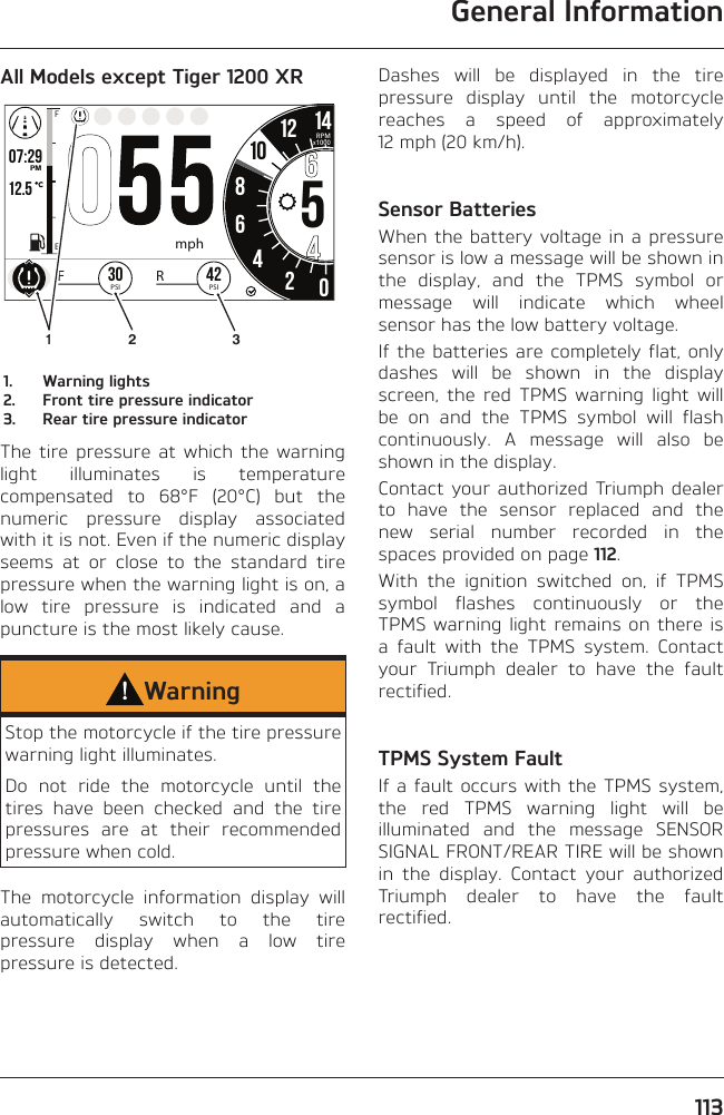 General Information113All Models except Tiger 1200 XRo7:2912.519999 02:2586542012 1425.2FETRIPmi mp/hHH:MMPMRPMx1000mph1042PSIFR30PSI12 31.  Warning lights2.  Front tire pressure indicator3.  Rear tire pressure indicatorThe tire pressure at which the warning light illuminates is temperature compensated to 68°F (20°C) but the numeric pressure display associated with it is not. Even if the numeric display seems at or close to the standard tire pressure when the warning light is on, a low tire pressure is indicated and a puncture is the most likely cause.WarningStop the motorcycle if the tire pressure warning light illuminates.Do not ride the motorcycle until the tires have been checked and the tire pressures are at their recommended pressure when cold.The motorcycle information display will automatically switch to the tire pressure display when a low tire pressure is detected.Dashes will be displayed in the tire pressure display until the motorcycle reaches a speed of approximately 12 mph (20 km/h).Sensor BatteriesWhen the battery voltage in a pressure sensor is low a message will be shown in the display, and the TPMS symbol or message will indicate which wheel sensor has the low battery voltage.If the batteries are completely flat, only dashes will be shown in the display screen, the red TPMS warning light will be on and the TPMS symbol will flash continuously. A message will also be shown in the display.Contact your authorized Triumph dealer to have the sensor replaced and the new serial number recorded in the spaces provided on page 112.With the ignition switched on, if TPMS symbol flashes continuously or the TPMS warning light remains on there is a fault with the TPMS system. Contact your Triumph dealer to have the fault rectified.TPMS System FaultIf a fault occurs with the TPMS system, the red TPMS warning light will be illuminated and the message SENSOR SIGNAL FRONT/REAR TIRE will be shown in the display. Contact your authorized Triumph dealer to have the fault rectified.