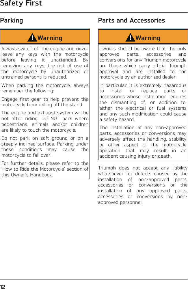 Safety First12ParkingWarningAlways switch off the engine and never leave any keys with the motorcycle before leaving it unattended. By removing any keys, the risk of use of the motorcycle by unauthorized or untrained persons is reduced.When parking the motorcycle, always remember the following:Engage first gear to help prevent the motorcycle from rolling off the stand.The engine and exhaust system will be hot after riding. DO NOT park where pedestrians, animals and/or children are likely to touch the motorcycle.Do not park on soft ground or on a steeply inclined surface. Parking under these conditions may cause the motorcycle to fall over.For further details, please refer to the &apos;How to Ride the Motorcycle&apos; section of this Owner&apos;s Handbook.Parts and AccessoriesWarningOwners should be aware that the only approved parts, accessories and conversions for any Triumph motorcycle are those which carry official Triumph approval and are installed to the motorcycle by an authorized dealer.In particular, it is extremely hazardous to install or replace parts or accessories whose installation requires the dismantling of, or addition to, either the electrical or fuel systems and any such modification could cause a safety hazard.The installation of any non-approved parts, accessories or conversions may adversely affect the handling, stability or other aspect of the motorcycle operation that may result in an accident causing injury or death.Triumph does not accept any liability whatsoever for defects caused by the installation of non-approved parts, accessories or conversions or the installation of any approved parts, accessories or conversions by non-approved personnel.