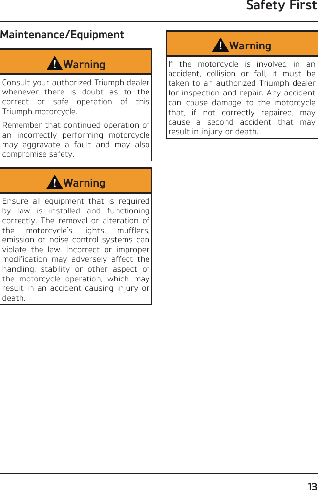 Safety First13Maintenance/EquipmentWarningConsult your authorized Triumph dealer whenever there is doubt as to the correct or safe operation of this Triumph motorcycle.Remember that continued operation of an incorrectly performing motorcycle may aggravate a fault and may also compromise safety.WarningEnsure all equipment that is required by law is installed and functioning correctly. The removal or alteration of the motorcycle’s lights, mufflers, emission or noise control systems can violate the law. Incorrect or improper modification may adversely affect the handling, stability or other aspect of the motorcycle operation, which may result in an accident causing injury or death.WarningIf the motorcycle is involved in an accident, collision or fall, it must be taken to an authorized Triumph dealer for inspection and repair. Any accident can cause damage to the motorcycle that, if not correctly repaired, may cause a second accident that may result in injury or death.