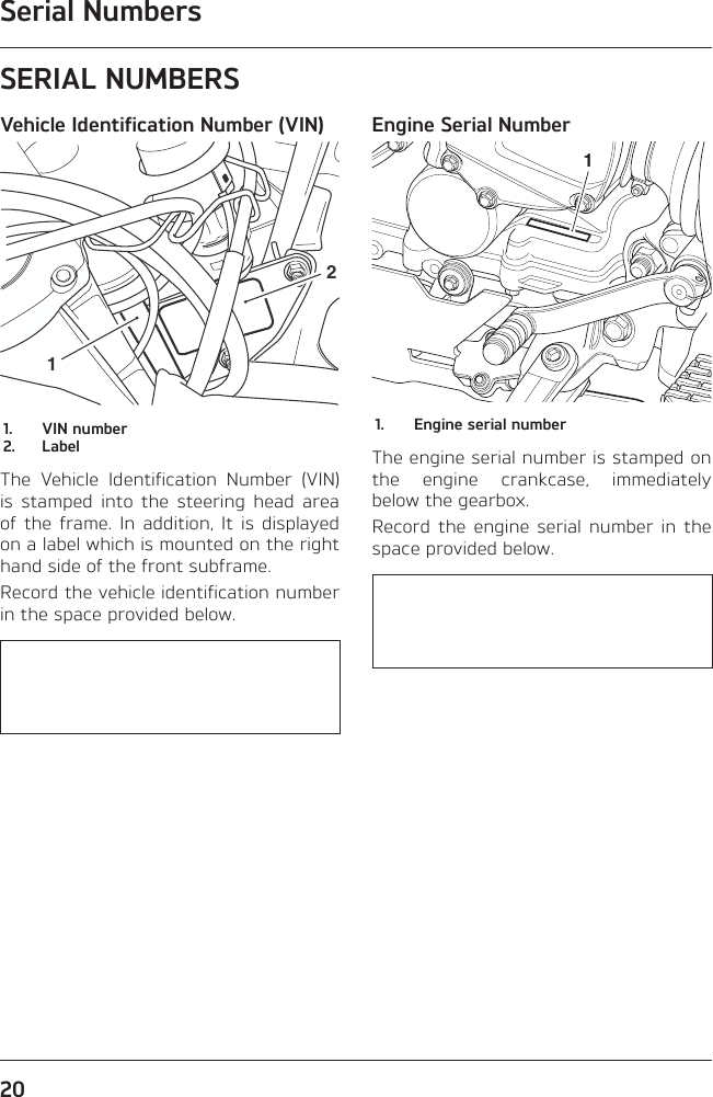 Serial Numbers20SERIAL NUMBERSVehicle Identification Number (VIN)121.  VIN number2. LabelThe Vehicle Identification Number (VIN) is stamped into the steering head area of the frame. In addition, It is displayed on a label which is mounted on the right hand side of the front subframe.Record the vehicle identification number in the space provided below.   Engine Serial Number11.  Engine serial numberThe engine serial number is stamped on the engine crankcase, immediately below the gearbox.Record the engine serial number in the space provided below.   