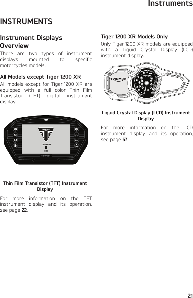 Instruments21INSTRUMENTSInstrument Displays OverviewThere are two types of instrument displays mounted to specific motorcycles models.All Models except Tiger 1200 XRAll models except for Tiger 1200 XR are equipped with a full color Thin Film Transistor (TFT) digital instrument display.ODOMETER0MILESThin Film Transistor (TFT) Instrument DisplayFor more information on the TFT instrument display and its operation, see page 22.Tiger 1200 XR Models OnlyOnly Tiger 1200 XR models are equipped with a Liquid Crystal Display (LCD) instrument display.Liquid Crystal Display (LCD) Instrument DisplayFor more information on the LCD instrument display and its operation, see page 57.