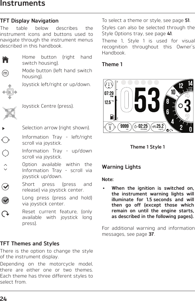 Instruments24TFT Display NavigationThe table below describes the instrument icons and buttons used to navigate through the instrument menus described in this handbook.Home button (right hand switch housing).mMode button (left hand switch housing).Joystick left/right or up/down.Joystick Centre (press).Selection arrow (right shown).Information Tray - left/right scroll via joystick.Information Tray - up/down scroll via joystick.Option available within the Information Tray - scroll via joystick up/down.Short press (press and release) via joystick center.Long press (press and hold) via joystick center.Reset current feature, (only available with joystick long press).TFT Themes and StylesThere is the option to change the style of the instrument display.Depending on the motorcycle model, there are either one or two themes. Each theme has three different styles to select from.To select a theme or style, see page 51.Styles can also be selected through the Style Options tray, see page 41.Theme 1, Style 1 is used for visual recognition throughout this Owner’s Handbook.Theme 1o7:29 12.519999 02:2586342012 1425.2FETRIPmi mp/hHH:MMPMRPMx100010Theme 1 Style 1Warning LightsNote:•  When the ignition is switched on, the instrument warning lights will illuminate for 1.5 seconds and will then go off (except those which remain on until the engine starts, as described in the following pages).For additional warning and information messages, see page 37.