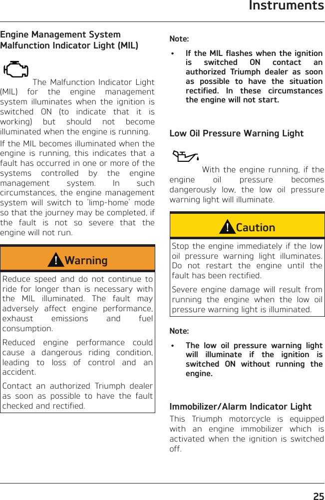 Instruments25Engine Management System Malfunction Indicator Light (MIL)The Malfunction Indicator Light (MIL) for the engine management system illuminates when the ignition is switched ON (to indicate that it is working) but should not become illuminated when the engine is running.If the MIL becomes illuminated when the engine is running, this indicates that a fault has occurred in one or more of the systems controlled by the engine management system. In such circumstances, the engine management system will switch to &apos;limp-home&apos; mode so that the journey may be completed, if the fault is not so severe that the engine will not run.WarningReduce speed and do not continue to ride for longer than is necessary with the MIL illuminated. The fault may adversely affect engine performance, exhaust emissions and fuel consumption.Reduced engine performance could cause a dangerous riding condition, leading to loss of control and an accident.Contact an authorized Triumph dealer as soon as possible to have the fault checked and rectified.Note:•  If the MIL flashes when the ignition is switched ON contact an authorized Triumph dealer as soon as possible to have the situation rectified. In these circumstances the engine will not start.Low Oil Pressure Warning LightWith the engine running, if the engine oil pressure becomes dangerously low, the low oil pressure warning light will illuminate.CautionStop the engine immediately if the low oil pressure warning light illuminates. Do not restart the engine until the fault has been rectified.Severe engine damage will result from running the engine when the low oil pressure warning light is illuminated.Note:•  The low oil pressure warning light will illuminate if the ignition is switched ON without running the engine.Immobilizer/Alarm Indicator LightThis Triumph motorcycle is equipped with an engine immobilizer which is activated when the ignition is switched off.