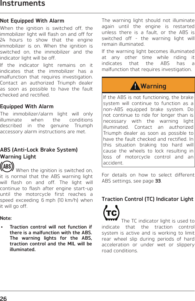 Instruments26Not Equipped With AlarmWhen the ignition is switched off, the immobilizer light will flash on and off for 24 hours to show that the engine immobilizer is on. When the ignition is switched on, the immobilizer and the indicator light will be off.If the indicator light remains on it indicates that the immobilizer has a malfunction that requires investigation. Contact an authorized Triumph dealer as soon as possible to have the fault checked and rectified.Equipped With AlarmThe immobilizer/alarm light will only illuminate when the conditions described in the genuine Triumph accessory alarm instructions are met.ABS (Anti-Lock Brake System) Warning Light When the ignition is switched on, it is normal that the ABS warning light will flash on and off. The light will continue to flash after engine start-up until the motorcycle first reaches a speed exceeding 6 mph (10 km/h) when it will go off.Note:•  Traction control will not function if there is a malfunction with the ABS. The warning lights for the ABS, traction control and the MIL will be illuminated.The warning light should not illuminate again until the engine is restarted unless there is a fault, or the ABS is switched off - the warning light will remain illuminated.If the warning light becomes illuminated at any other time while riding it indicates that the ABS has a malfunction that requires investigation.WarningIf the ABS is not functioning, the brake system will continue to function as a non-ABS equipped brake system. Do not continue to ride for longer than is necessary with the warning light illuminated. Contact an authorized Triumph dealer as soon as possible to have the fault checked and rectified. In this situation braking too hard will cause the wheels to lock resulting in loss of motorcycle control and an accident.For details on how to select different ABS settings, see page 33.Traction Control (TC) Indicator LightThe TC indicator light is used to indicate that the traction control system is active and is working to limit rear wheel slip during periods of hard acceleration or under wet or slippery road conditions.