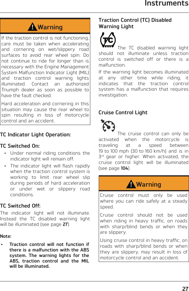 Instruments27WarningIf the traction control is not functioning, care must be taken when accelerating and cornering on wet/slippery road surfaces to avoid rear wheel spin. Do not continue to ride for longer than is necessary with the Engine Management System Malfunction Indicator Light (MIL) and traction control warning lights illuminated. Contact an authorized Triumph dealer as soon as possible to have the fault checked.Hard acceleration and cornering in this situation may cause the rear wheel to spin resulting in loss of motorcycle control and an accident.TC Indicator Light Operation:TC Switched On:  •  Under normal riding conditions the indicator light will remain off.  •  The indicator light will flash rapidly when the traction control system is working to limit rear wheel slip during periods of hard acceleration or under wet or slippery road conditions.TC Switched Off:The indicator light will not illuminate. Instead the TC disabled warning light will be illuminated (see page 27).Note:•  Traction control will not function if there is a malfunction with the ABS system. The warning lights for the ABS, traction control and the MIL will be illuminated.Traction Control (TC) Disabled Warning LightThe TC disabled warning light should not illuminate unless traction control is switched off or there is a malfunction.If the warning light becomes illuminated at any other time while riding, it indicates that the traction control system has a malfunction that requires investigation.Cruise Control LightThe cruise control can only be activated when the motorcycle is traveling at a speed between 19 to 100 mph  (30 to 160 km/h)  and  is  in 3rd gear or higher. When activated, the cruise control light will be illuminated (see page 104).WarningCruise control must only be used where you can ride safely at a steady speed.Cruise control should not be used when riding in heavy traffic, on roads with sharp/blind bends or when they are slippery.Using cruise control in heavy traffic, on roads with sharp/blind bends or when they are slippery, may result in loss of motorcycle control and an accident.