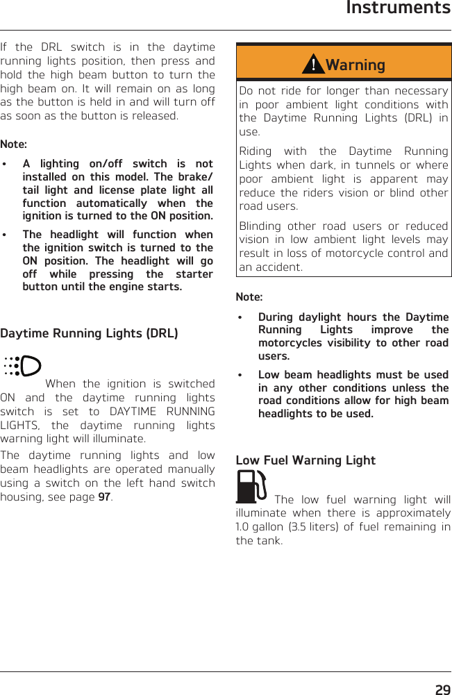 Instruments29If the DRL switch is in the daytime running lights position, then press and hold the high beam button to turn the high beam on. It will remain on as long as the button is held in and will turn off as soon as the button is released.Note:•  A lighting on/off switch is not installed on this model. The brake/tail light and license plate light all function automatically when the ignition is turned to the ON position.•  The headlight will function when the ignition switch is turned to the ON position. The headlight will go off while pressing the starter button until the engine starts.Daytime Running Lights (DRL)When the ignition is switched ON and the daytime running lights switch is set to DAYTIME RUNNING LIGHTS, the daytime running lights warning light will illuminate.The daytime running lights and low beam headlights are operated manually using a switch on the left hand switch housing, see page 97.WarningDo not ride for longer than necessary in poor ambient light conditions with the Daytime Running Lights (DRL) in use.Riding with the Daytime Running Lights when dark, in tunnels or where poor ambient light is apparent may reduce the riders vision or blind other road users.Blinding other road users or reduced vision in low ambient light levels may result in loss of motorcycle control and an accident.Note:•  During daylight hours the Daytime Running Lights improve the motorcycles visibility to other road users.•  Low beam headlights must be used in any other conditions unless the road conditions allow for high beam headlights to be used.Low Fuel Warning Light The low fuel warning light will illuminate when there is approximately 1.0 gallon (3.5 liters) of fuel remaining in the tank.