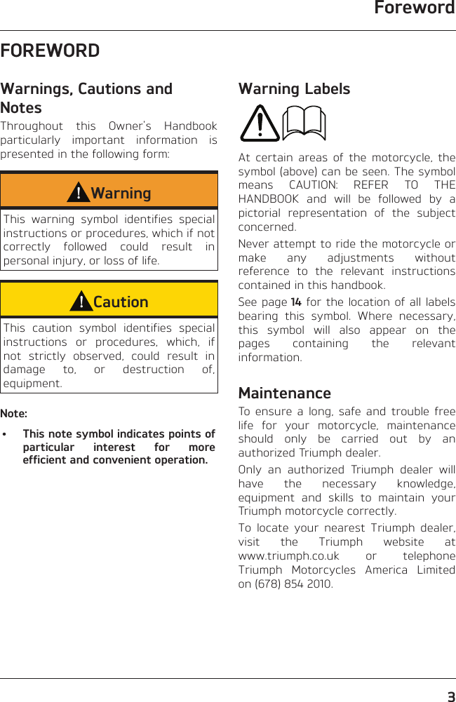 Foreword3FOREWORDWarnings, Cautions and NotesThroughout this Owner&apos;s Handbook particularly important information is presented in the following form:WarningThis warning symbol identifies special instructions or procedures, which if not correctly followed could result in personal injury, or loss of life.CautionThis caution symbol identifies special instructions or procedures, which, if not strictly observed, could result in damage to, or destruction of, equipment.Note:•  This note symbol indicates points of particular interest for more efficient and convenient operation.Warning LabelsAt certain areas of the motorcycle, the symbol (above) can be seen. The symbol means CAUTION: REFER TO THE HANDBOOK and will be followed by a pictorial representation of the subject concerned.Never attempt to ride the motorcycle or make any adjustments without reference to the relevant instructions contained in this handbook.See page 14 for the location of all labels bearing this symbol. Where necessary, this symbol will also appear on the pages containing the relevant information.MaintenanceTo ensure a long, safe and trouble free life for your motorcycle, maintenance should only be carried out by an authorized Triumph dealer.Only an authorized Triumph dealer will have the necessary knowledge, equipment and skills to maintain your Triumph motorcycle correctly.To locate your nearest Triumph dealer, visit the Triumph website at  www.triumph.co.uk or telephone Triumph Motorcycles America Limited on (678) 854 2010.