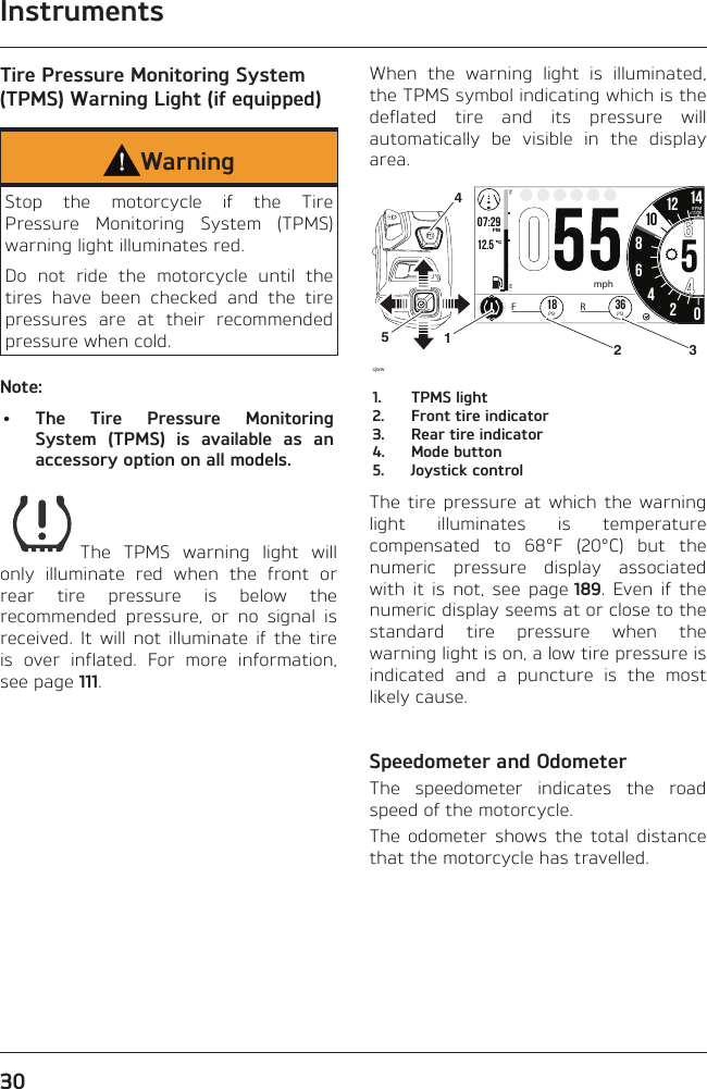 Instruments30Tire Pressure Monitoring System (TPMS) Warning Light (if equipped)WarningStop the motorcycle if the Tire Pressure Monitoring System (TPMS) warning light illuminates red.Do not ride the motorcycle until the tires have been checked and the tire pressures are at their recommended pressure when cold.Note:• The Tire Pressure Monitoring System (TPMS) is available as an accessory option on all models.The TPMS warning light will only illuminate red when the front or rear tire pressure is below the recommended pressure, or no signal is received. It will not illuminate if the tire is over inflated. For more information, see page 111.When the warning light is illuminated, the TPMS symbol indicating which is the deflated tire and its pressure will automatically be visible in the display area.o7:2912.519999 02:2586542012 1425.2FETRIPmi mp/hHH:MMPMRPMx1000mphcjww36PSIFR18PSI101452 31.  TPMS light2.  Front tire indicator3.  Rear tire indicator4.  Mode button5.  Joystick controlThe tire pressure at which the warning light illuminates is temperature compensated to 68°F (20°C) but the numeric pressure display associated with it is not, see page 189. Even if the numeric display seems at or close to the standard tire pressure when the warning light is on, a low tire pressure is indicated and a puncture is the most likely cause.Speedometer and OdometerThe speedometer indicates the road speed of the motorcycle.The odometer shows the total distance that the motorcycle has travelled.