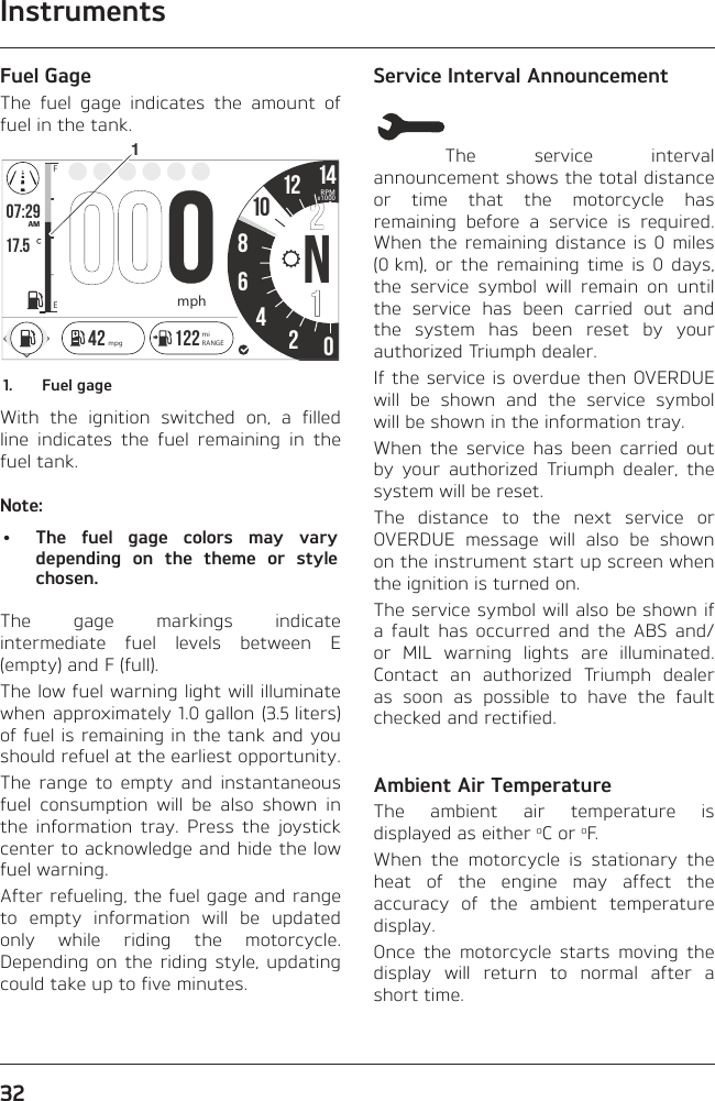 Instruments32Fuel GageThe fuel gage indicates the amount of fuel in the tank.o7:2917.586N4201214FEAMRPMx1000mph142 122 miRANGEmpg101.  Fuel gageWith the ignition switched on, a filled line indicates the fuel remaining in the fuel tank.Note:•  The fuel gage colors may vary depending on the theme or style chosen.The gage markings indicate intermediate fuel levels between E (empty) and F (full).The low fuel warning light will illuminate when approximately 1.0 gallon (3.5 liters) of fuel is remaining in the tank and you should refuel at the earliest opportunity.The range to empty and instantaneous fuel consumption will be also shown in the information tray. Press the joystick center to acknowledge and hide the low fuel warning.After refueling, the fuel gage and range to empty information will be updated only while riding the motorcycle. Depending on the riding style, updating could take up to five minutes.Service Interval AnnouncementThe service interval announcement shows the total distance or time that the motorcycle has remaining before a service is required. When the remaining distance is 0 miles (0 km), or the remaining time is 0 days, the service symbol will remain on until the service has been carried out and the system has been reset by your authorized Triumph dealer.If the service is overdue then OVERDUE will be shown and the service symbol will be shown in the information tray.When the service has been carried out by your authorized Triumph dealer, the system will be reset.The distance to the next service or OVERDUE message will also be shown on the instrument start up screen when the ignition is turned on.The service symbol will also be shown if a fault has occurred and the ABS and/or MIL warning lights are illuminated. Contact an authorized Triumph dealer as soon as possible to have the fault checked and rectified.Ambient Air TemperatureThe ambient air temperature is displayed as either oC or oF.When the motorcycle is stationary the heat of the engine may affect the accuracy of the ambient temperature display.Once the motorcycle starts moving the display will return to normal after a short time.