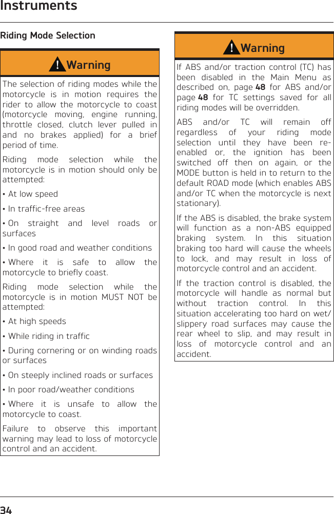 Instruments34Riding Mode SelectionWarningThe selection of riding modes while the motorcycle is in motion requires the rider to allow the motorcycle to coast (motorcycle moving, engine running, throttle closed, clutch lever pulled in and no brakes applied) for a brief period of time.Riding mode selection while the motorcycle is in motion should only be attempted:• At low speed• In traffic-free areas• On straight and level roads or surfaces• In good road and weather conditions• Where it is safe to allow the motorcycle to briefly coast.Riding mode selection while the motorcycle is in motion MUST NOT be attempted:• At high speeds• While riding in traffic• During cornering or on winding roads or surfaces• On steeply inclined roads or surfaces• In poor road/weather conditions• Where it is unsafe to allow the motorcycle to coast.Failure to observe this important warning may lead to loss of motorcycle control and an accident.WarningIf ABS and/or traction control (TC) has been disabled in the Main Menu as described on, page 48 for ABS and/or page 48 for TC settings saved for all riding modes will be overridden.ABS and/or TC will remain off regardless of your riding mode selection until they have been re-enabled or, the ignition has been switched off then on again, or the MODE button is held in to return to the default ROAD mode (which enables ABS and/or TC when the motorcycle is next stationary).If the ABS is disabled, the brake system will function as a non-ABS equipped braking system. In this situation braking too hard will cause the wheels to lock, and may result in loss of motorcycle control and an accident.If the traction control is disabled, the motorcycle will handle as normal but without traction control. In this situation accelerating too hard on wet/slippery road surfaces may cause the rear wheel to slip, and may result in loss of motorcycle control and an accident.