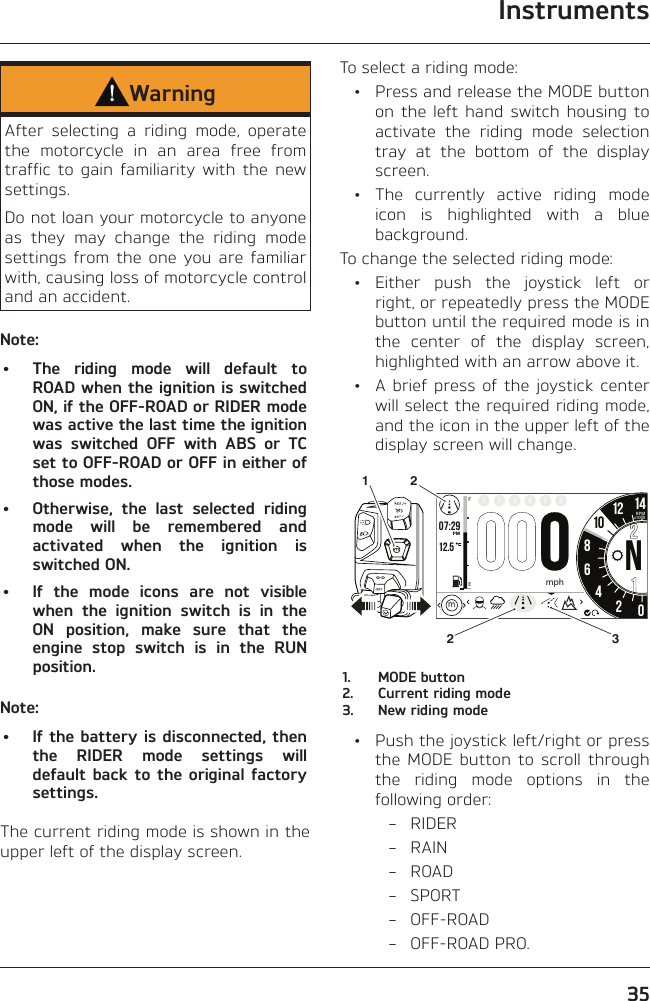 Instruments35WarningAfter selecting a riding mode, operate the motorcycle in an area free from traffic to gain familiarity with the new settings.Do not loan your motorcycle to anyone as they may change the riding mode settings from the one you are familiar with, causing loss of motorcycle control and an accident.Note:•  The riding mode will default to ROAD when the ignition is switched ON, if the OFF-ROAD or RIDER mode was active the last time the ignition was switched OFF with ABS or TC set to OFF-ROAD or OFF in either of those modes.•  Otherwise, the last selected riding mode will be remembered and activated when the ignition is switched ON.•  If the mode icons are not visible when the ignition switch is in the ON position, make sure that the engine stop switch is in the RUN position.Note:•  If the battery is disconnected, then the RIDER mode settings will default back to the original factory settings.The current riding mode is shown in the upper left of the display screen.To select a riding mode:  •  Press and release the MODE button on the left hand switch housing to activate the riding mode selection tray at the bottom of the display screen.  •  The currently active riding mode icon is highlighted with a blue background.To change the selected riding mode: • Either push the joystick left or right, or repeatedly press the MODE button until the required mode is in the center of the display screen, highlighted with an arrow above it.  •  A brief press of the joystick center will select the required riding mode, and the icon in the upper left of the display screen will change.o7:2912.586N42012 141FE2 3 4 5 6PMRPMx1000mphm1032211.  MODE button2.  Current riding mode3.  New riding mode  •  Push the joystick left/right or press the MODE button to scroll through the riding mode options in the following order: – RIDER – RAIN – ROAD – SPORT – OFF-ROAD – OFF-ROAD PRO.