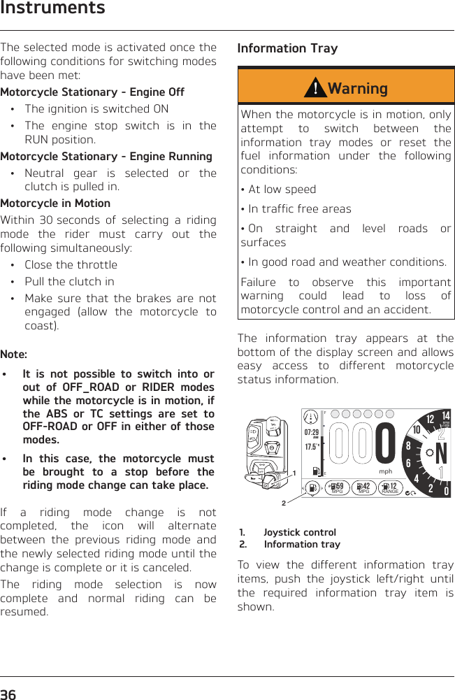 Instruments36The selected mode is activated once the following conditions for switching modes have been met:Motorcycle Stationary - Engine Off  •  The ignition is switched ON  •  The engine stop switch is in the RUN position.Motorcycle Stationary - Engine Running • Neutral gear is selected or the clutch is pulled in.Motorcycle in MotionWithin 30 seconds of selecting a riding mode the rider must carry out the following simultaneously:  •  Close the throttle  •  Pull the clutch in  •  Make sure that the brakes are not engaged (allow the motorcycle to coast).Note:•  It is not possible to switch into or out of OFF_ROAD or RIDER modes while the motorcycle is in motion, if the ABS or TC settings are set to OFF-ROAD or OFF in either of those modes.•  In this case, the motorcycle must be brought to a stop before the riding mode change can take place.If a riding mode change is not completed, the icon will alternate between the previous riding mode and the newly selected riding mode until the change is complete or it is canceled.The riding mode selection is now complete and normal riding can be resumed.Information TrayWarningWhen the motorcycle is in motion, only attempt to switch between the information tray modes or reset the fuel information under the following conditions:• At low speed• In traffic free areas• On straight and level roads or surfaces• In good road and weather conditions.Failure to observe this important warning could lead to loss of motorcycle control and an accident.The information tray appears at the bottom of the display screen and allows easy access to different motorcycle status information.07:2917.5 86N42012 14FEAMRPMx1000mpho1059 42 12MPG MPG RANGE211.  Joystick control2.  Information trayTo view the different information tray items, push the joystick left/right until the required information tray item is shown.