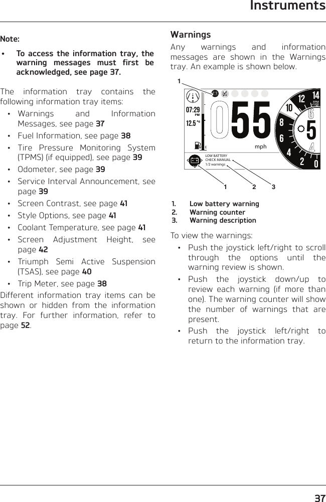 Instruments37Note:•  To access the information tray, the warning messages must first be acknowledged, see page 37.The information tray contains the following information tray items: • Warnings  and  Information Messages, see page 37  •  Fuel Information, see page 38 • Tire Pressure Monitoring System (TPMS) (if equipped), see page 39  •  Odometer, see page 39  •  Service Interval Announcement, see page 39  •  Screen Contrast, see page 41  •  Style Options, see page 41  •  Coolant Temperature, see page 41 • Screen Adjustment Height, see page 42 • Triumph Semi Active Suspension (TSAS), see page 40  •  Trip Meter, see page 38Different information tray items can be shown or hidden from the information tray. For further information, refer to page 52.WarningsAny warnings and information messages are shown in the Warnings tray. An example is shown below.o7:29 12.5 86542012 14FEPMRPMx100010mphLOW BATTERY CHECK MANUAL1/2 warnings13121.  Low battery warning2.  Warning counter3.  Warning descriptionTo view the warnings:  •  Push the joystick left/right to scroll through the options until the warning review is shown. • Push the joystick down/up to review each warning (if more than one). The warning counter will show the number of warnings that are present. • Push the joystick left/right to return to the information tray.