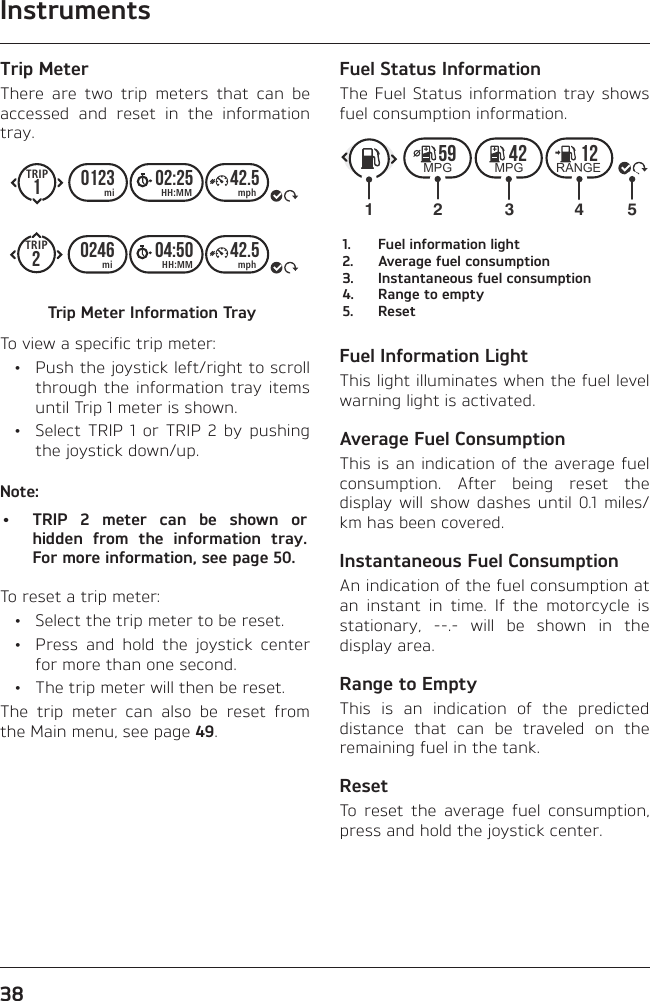 Instruments38Trip MeterThere are two trip meters that can be accessed and reset in the information tray.10123 02:25 42.5TRIPmiTRIPHH:MMmimphHH:MM mph20246 04:50 42.5Trip Meter Information TrayTo view a specific trip meter:  •  Push the joystick left/right to scroll through the information tray items until Trip 1 meter is shown.  •  Select TRIP 1 or TRIP 2 by pushing the joystick down/up.Note:•  TRIP 2 meter can be shown or hidden from the information tray. For more information, see page 50.To reset a trip meter:  •  Select the trip meter to be reset.  •  Press and hold the joystick center for more than one second.  •  The trip meter will then be reset.The trip meter can also be reset from the Main menu, see page 49.Fuel Status InformationThe Fuel Status information tray shows fuel consumption information.59 42 12MPG MPG RANGE123541.  Fuel information light2.  Average fuel consumption3.  Instantaneous fuel consumption4.  Range to empty5. ResetFuel Information LightThis light illuminates when the fuel level warning light is activated.Average Fuel ConsumptionThis is an indication of the average fuel consumption. After being reset the display will show dashes until 0.1 miles/km has been covered.Instantaneous Fuel ConsumptionAn indication of the fuel consumption at an instant in time. If the motorcycle is stationary, --.- will be shown in the display area.Range to EmptyThis is an indication of the predicted distance that can be traveled on the remaining fuel in the tank.ResetTo reset the average fuel consumption, press and hold the joystick center.