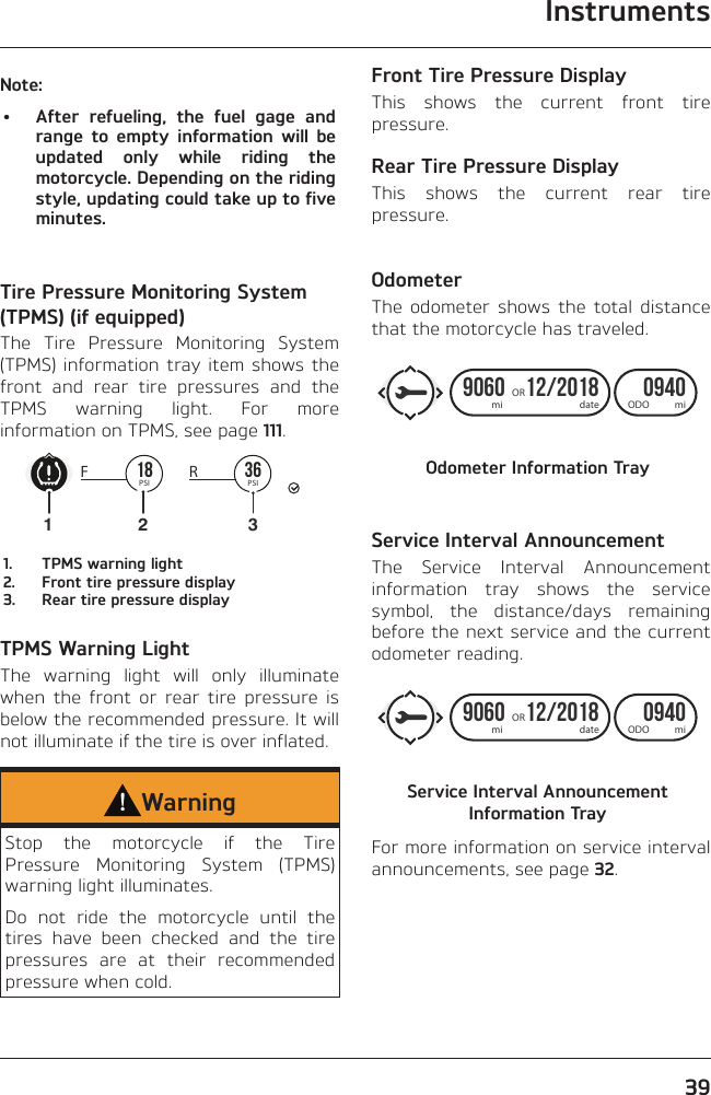 Instruments39Note:•  After refueling, the fuel gage and range to empty information will be updated only while riding the motorcycle. Depending on the riding style, updating could take up to five minutes.Tire Pressure Monitoring System (TPMS) (if equipped)The Tire Pressure Monitoring System (TPMS) information tray item shows the front and rear tire pressures and the TPMS warning light. For more information on TPMS, see page 111.36PSIRF 18PSI1231.  TPMS warning light2.  Front tire pressure display3.  Rear tire pressure displayTPMS Warning LightThe warning light will only illuminate when the front or rear tire pressure is below the recommended pressure. It will not illuminate if the tire is over inflated.WarningStop the motorcycle if the Tire Pressure Monitoring System (TPMS) warning light illuminates.Do not ride the motorcycle until the tires have been checked and the tire pressures are at their recommended pressure when cold.Front Tire Pressure DisplayThis shows the current front tire pressure.Rear Tire Pressure DisplayThis shows the current rear tire pressure.OdometerThe odometer shows the total distance that the motorcycle has traveled.9060 12/2018   0940ORmiODOdatemiOdometer Information TrayService Interval AnnouncementThe Service Interval Announcement information tray shows the service symbol, the distance/days remaining before the next service and the current odometer reading.9060 12/2018   0940ORmiODOdatemiService Interval Announcement Information TrayFor more information on service interval announcements, see page 32.