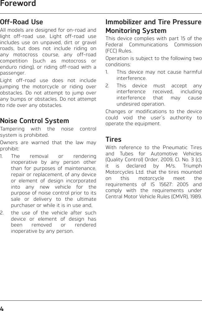 Foreword4Off-Road UseAll models are designed for on-road and light off-road use. Light off-road use includes use on unpaved, dirt or gravel roads, but does not include riding on any motocross course, any off-road competition (such as motocross or enduro riding), or riding off-road with a passenger.Light off-road use does not include jumping the motorcycle or riding over obstacles. Do not attempt to jump over any bumps or obstacles. Do not attempt to ride over any obstacles.Noise Control SystemTampering with the noise control system is prohibited.Owners are warned that the law may prohibit:1. The removal or rendering inoperative by any person other than for purposes of maintenance, repair or replacement, of any device or element of design incorporated into any new vehicle for the purpose of noise control prior to its sale or delivery to the ultimate purchaser or while it is in use and,2.  the use of the vehicle after such device or element of design has been removed or rendered inoperative by any person.Immobilizer and Tire Pressure Monitoring SystemThis device complies with part 15 of the Federal Communications Commission (FCC) Rules.Operation is subject to the following two conditions:1.  This device may not cause harmful interference.2.  This device must accept any interference received, including interference that may cause undesired operation.Changes or modifications to the device could void the user’s authority to operate the equipment.TiresWith reference to the Pneumatic Tires and Tubes for Automotive Vehicles (Quality Control) Order, 2009, Cl. No. 3 (c), it is declared by M/s. Triumph Motorcycles Ltd. that the tires mounted on this motorcycle meet the requirements of IS 15627: 2005 and comply with the requirements under Central Motor Vehicle Rules (CMVR), 1989.