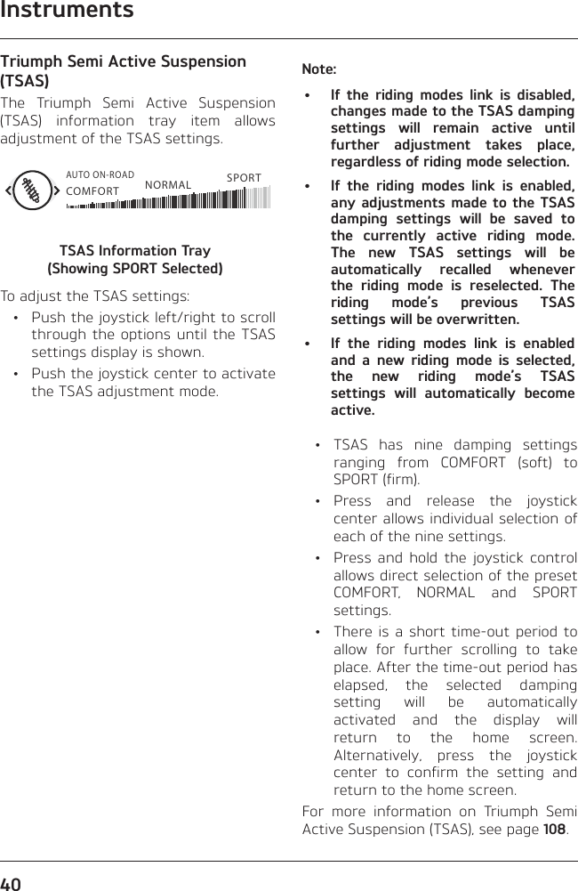Instruments40Triumph Semi Active Suspension (TSAS)The Triumph Semi Active Suspension (TSAS) information tray item allows adjustment of the TSAS settings.COMFORTAUTO ON-ROADNORMAL SPORTTSAS Information Tray  (Showing SPORT Selected)To adjust the TSAS settings:  •  Push the joystick left/right to scroll through the options until the TSAS settings display is shown.  •  Push the joystick center to activate the TSAS adjustment mode.Note:•  If the riding modes link is disabled, changes made to the TSAS damping settings will remain active until further adjustment takes place, regardless of riding mode selection.•  If the riding modes link is enabled, any adjustments made to the TSAS damping settings will be saved to the currently active riding mode. The new TSAS settings will be automatically recalled whenever the riding mode is reselected. The riding mode’s previous TSAS settings will be overwritten.•  If the riding modes link is enabled and a new riding mode is selected, the new riding mode’s TSAS settings will automatically become active.  •  TSAS has nine damping settings ranging from COMFORT (soft) to SPORT (firm). • Press and release the joystick center allows individual selection of each of the nine settings.  •  Press and hold the joystick control allows direct selection of the preset COMFORT, NORMAL and SPORT settings.  •  There is a short time-out period to allow for further scrolling to take place. After the time-out period has elapsed, the selected damping setting will be automatically activated and the display will return to the home screen. Alternatively, press the joystick center to confirm the setting and return to the home screen.For more information on Triumph Semi Active Suspension (TSAS), see page 108.