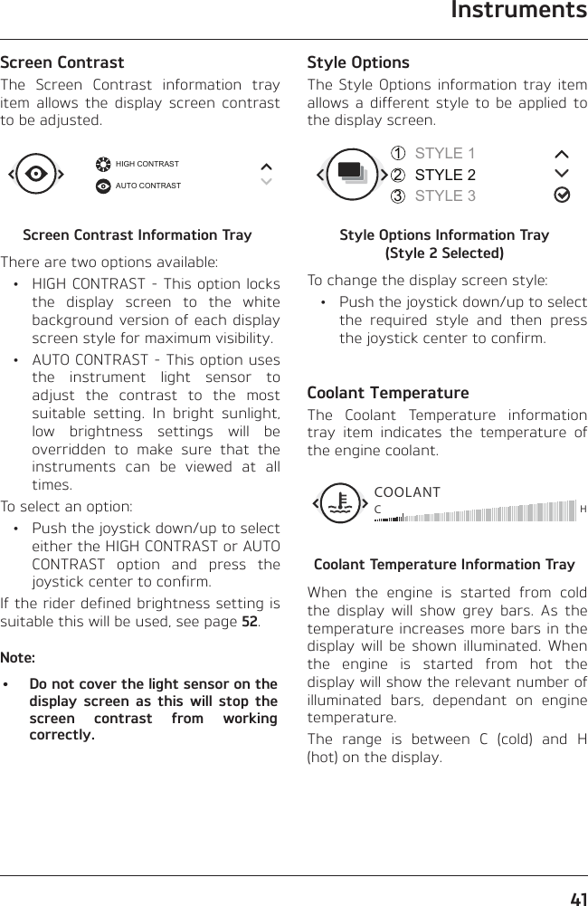 Instruments41Screen ContrastThe Screen Contrast information tray item allows the display screen contrast to be adjusted.HIGH CONTRASTAUTO CONTRASTScreen Contrast Information TrayThere are two options available:  •  HIGH CONTRAST - This option locks the display screen to the white background version of each display screen style for maximum visibility.  •  AUTO CONTRAST - This option uses the instrument light sensor to adjust the contrast to the most suitable setting. In bright sunlight, low brightness settings will be overridden to make sure that the instruments can be viewed at all times.To select an option:  •  Push the joystick down/up to select either the HIGH CONTRAST or AUTO CONTRAST option and press the joystick center to confirm.If the rider defined brightness setting is suitable this will be used, see page 52.Note:•  Do not cover the light sensor on the display screen as this will stop the screen contrast from working correctly.Style OptionsThe Style Options information tray item allows a different style to be applied to the display screen.STYLE 1STYLE 2STYLE 3321Style Options Information Tray  (Style 2 Selected)To change the display screen style:  •  Push the joystick down/up to select the required style and then press the joystick center to confirm.Coolant TemperatureThe Coolant Temperature information tray item indicates the temperature of the engine coolant.COOLANTCHCoolant Temperature Information TrayWhen the engine is started from cold the display will show grey bars. As the temperature increases more bars in the display will be shown illuminated. When the engine is started from hot the display will show the relevant number of illuminated bars, dependant on engine temperature.The range is between C (cold) and H (hot) on the display.