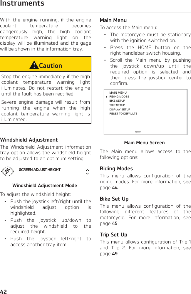 Instruments42With the engine running, if the engine coolant temperature becomes dangerously high, the high coolant temperature warning light on the display will be illuminated and the gage will be shown in the information tray.CautionStop the engine immediately if the high coolant temperature warning light illuminates. Do not restart the engine until the fault has been rectified.Severe engine damage will result from running the engine when the high coolant temperature warning light is illuminated.Windshield AdjustmentThe Windshield Adjustment information tray option allows the windshield height to be adjusted to an optimum setting.Windshield Adjustment ModeTo adjust the windshield height:  •  Push the joystick left/right until the windshield adjust option is highlighted. • Push the joystick up/down to adjust the windshield to the required height. • Push the joystick left/right to access another tray item.Main MenuTo access the Main menu:  •  The motorcycle must be stationary with the ignition switched on. •  Press the HOME button on the right handlebar switch housing.  •  Scroll the Main menu by pushing the joystick down/up until the required option is selected and then press the joystick center to confirm.RIDING MODESBIKE SETUPTRIP SETUPDISPLAY SETUPEXITMAIN MENURESET TO DEFAULTSMain Menu ScreenThe Main menu allows access to the following options:Riding ModesThis menu allows configuration of the riding modes. For more information, see page 44.Bike Set UpThis menu allows configuration of the following different features of the motorcycle. For more information, see page 45.Trip Set UpThis menu allows configuration of Trip 1 and Trip 2. For more information, see page 49.