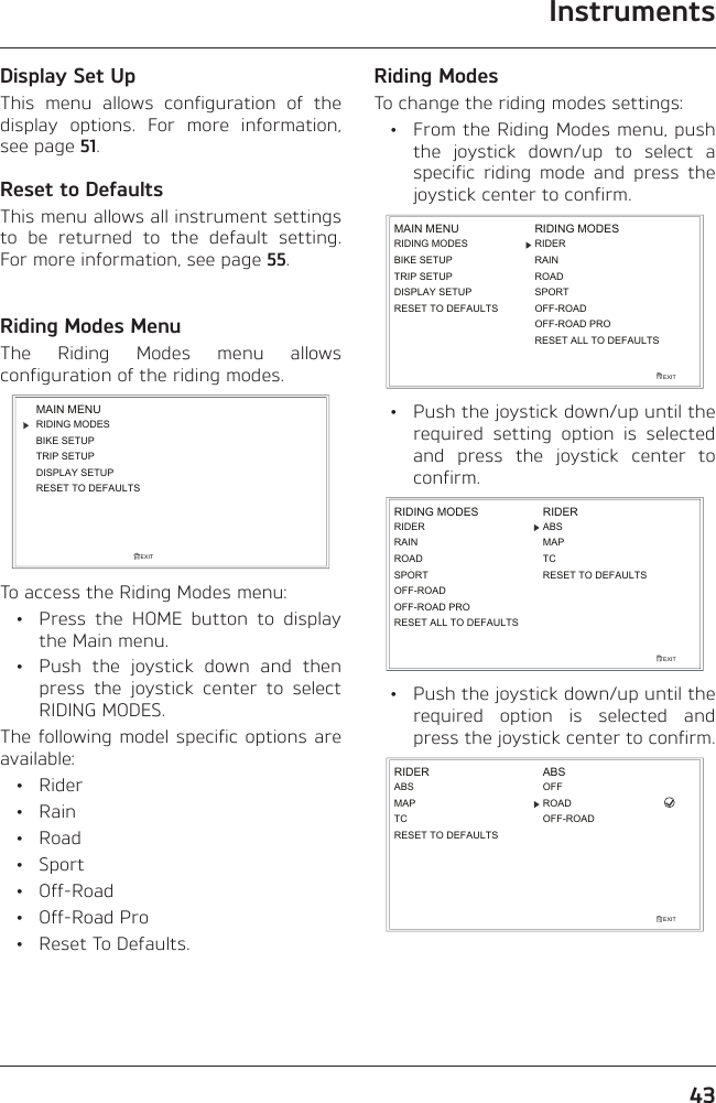 Instruments43Display Set UpThis menu allows configuration of the display options. For more information, see page 51.Reset to DefaultsThis menu allows all instrument settings to be returned to the default setting. For more information, see page 55.Riding Modes MenuThe Riding Modes menu allows configuration of the riding modes.RIDING MODESBIKE SETUPTRIP SETUPDISPLAY SETUPEXITMAIN MENURESET TO DEFAULTSTo access the Riding Modes menu:  •  Press the HOME button to display the Main menu.  •  Push the joystick down and then press the joystick center to select RIDING MODES.The following model specific options are available: • Rider • Rain • Road • Sport • Off-Road • Off-Road Pro  •  Reset To Defaults.Riding ModesTo change the riding modes settings:  •  From the Riding Modes menu, push the joystick down/up to select a specific riding mode and press the joystick center to confirm.RIDING MODESBIKE SETUPTRIP SETUPDISPLAY SETUPEXITMAIN MENU RIDING MODESRIDERROADSPORTRESET TO DEFAULTSRAINRESET ALL TO DEFAULTSOFF-ROADOFF-ROAD PRO  •  Push the joystick down/up until the required setting option is selected and press the joystick center to confirm.EXITRIDING MODESROADSPORTABSMAPTCRESET TO DEFAULTSRIDERRAINRIDEROFF-ROAD PRORESET ALL TO DEFAULTSOFF-ROAD  •  Push the joystick down/up until the required option is selected and press the joystick center to confirm.EXITABSMAPTCRIDER ABSROADRESET TO DEFAULTSOFFOFF-ROAD