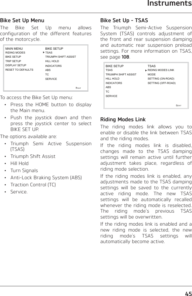 Instruments45Bike Set Up MenuThe Bike Set Up menu allows configuration of the different features of the motorcycle.RIDING MODESBIKE SETUPTRIP SETUPDISPLAY SETUPEXITMAIN MENURESET TO DEFAULTSBIKE SETUPINDICATORSABSTCSERVICETSASTRIUMPH SHIFT ASSISTHILL HOLDTo access the Bike Set Up menu:  •  Press the HOME button to display the Main menu.  •  Push the joystick down and then press the joystick center to select BIKE SET UP.The options available are: • Triumph Semi Active Suspension (TSAS)  •  Triumph Shift Assist • Hill Hold • Turn Signals  •  Anti-Lock Braking System (ABS)  •  Traction Control (TC) • Service.Bike Set Up - TSASThe Triumph Semi-Active Suspension System (TSAS) controls adjustment of the front and rear suspension damping and automatic rear suspension preload settings. For more information on TSAS, see page 108.TSASTRIUMPH SHIFT ASSISTHILL HOLDINDICATORSEXITBIKE SETUPABSTSASMODESETTING (ON-ROAD)SETTING (OFF-ROAD)RIDING MODES LINKTCSERVICERiding Modes LinkThe riding modes link allows you to enable or disable the link between TSAS and the riding modes.If the riding modes link is disabled, changes made to the TSAS damping settings will remain active until further adjustment takes place, regardless of riding mode selection.If the riding modes link is enabled, any adjustments made to the TSAS damping settings will be saved to the currently active riding mode. The new TSAS settings will be automatically recalled whenever the riding mode is reselected. The riding mode’s previous TSAS settings will be overwritten.If the riding modes link is enabled and a new riding mode is selected, the new riding mode’s TSAS settings will automatically become active.