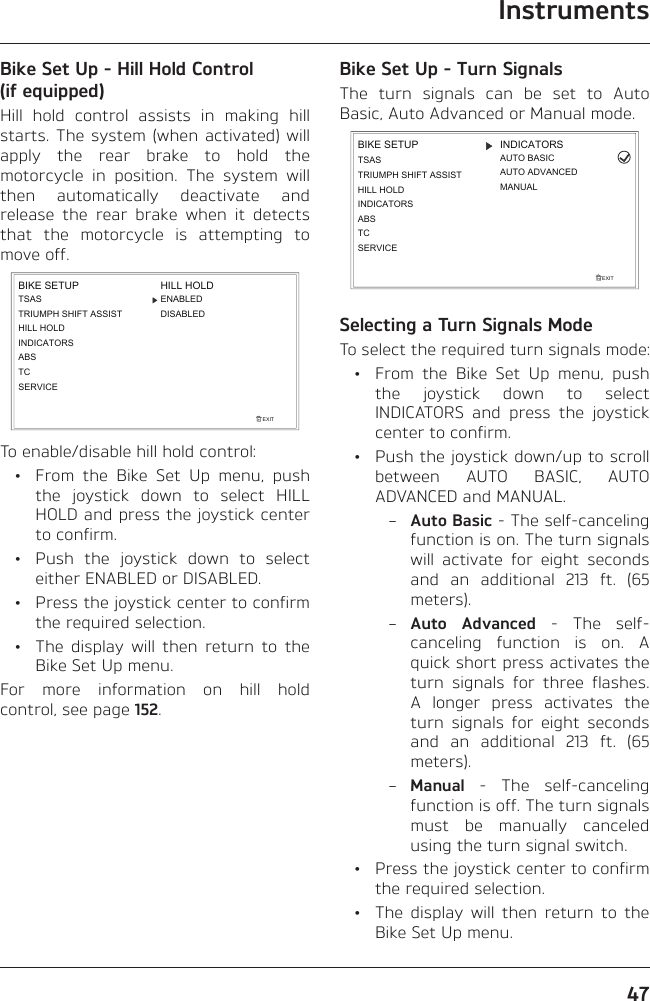 Instruments47Bike Set Up - Hill Hold Control (if equipped)Hill hold control assists in making hill starts. The system (when activated) will apply the rear brake to hold the motorcycle in position. The system will then automatically deactivate and release the rear brake when it detects that the motorcycle is attempting to move off.TSASTRIUMPH SHIFT ASSISTHILL HOLDINDICATORSEXITBIKE SETUPABSHILL HOLDDISABLEDENABLEDTCSERVICETo enable/disable hill hold control:  •  From the Bike Set Up menu, push the joystick down to select HILL HOLD and press the joystick center to confirm.  •  Push the joystick down to select either ENABLED or DISABLED.  •  Press the joystick center to confirm the required selection.  •  The display will then return to the Bike Set Up menu.For more information on hill hold control, see page 152.Bike Set Up - Turn SignalsThe turn signals can be set to Auto Basic, Auto Advanced or Manual mode.EXITBIKE SETUP INDICATORSMANUALAUTO BASICAUTO ADVANCEDSERVICETCABSINDICATORSTSASTRIUMPH SHIFT ASSISTHILL HOLDSelecting a Turn Signals ModeTo select the required turn signals mode:  •  From the Bike Set Up menu, push the joystick down to select INDICATORS and press the joystick center to confirm.  •  Push the joystick down/up to scroll between AUTO BASIC, AUTO ADVANCED and MANUAL. – Auto Basic - The self-canceling function is on. The turn signals will activate for eight seconds and an additional 213 ft. (65 meters). – Auto Advanced - The self-canceling function is on. A quick short press activates the turn signals for three flashes. A longer press activates the turn signals for eight seconds and an additional 213 ft. (65 meters). – Manual - The self-canceling function is off. The turn signals must be manually canceled using the turn signal switch.  •  Press the joystick center to confirm the required selection.  •  The display will then return to the Bike Set Up menu.