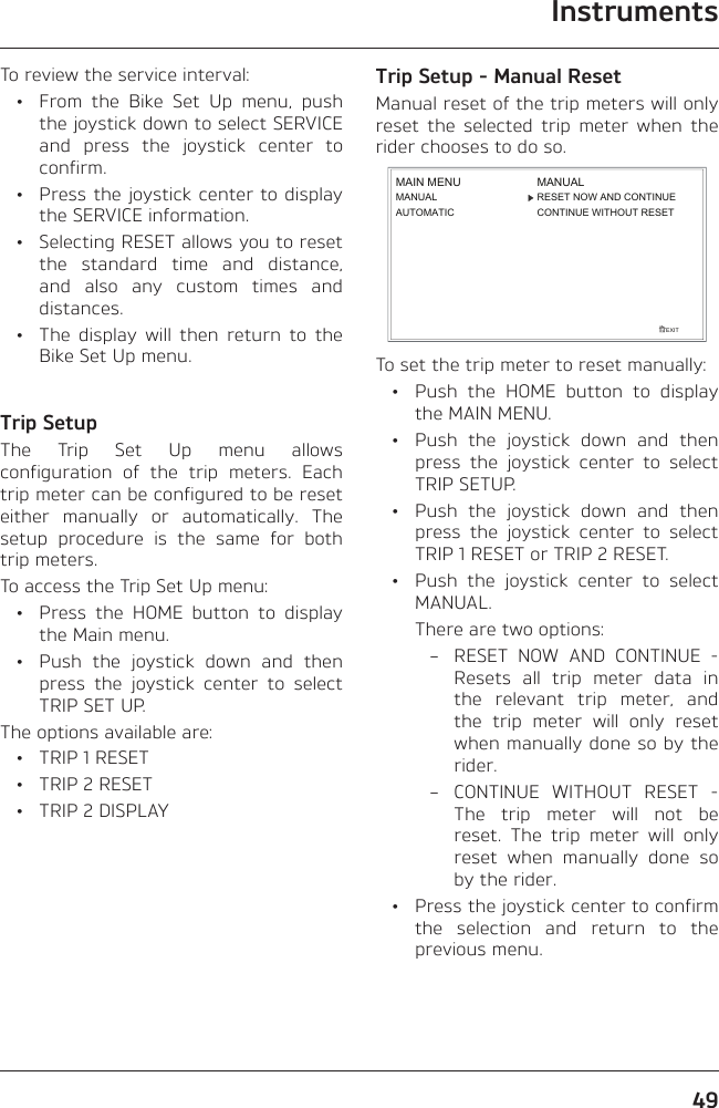 Instruments49To review the service interval:  •  From the Bike Set Up menu, push the joystick down to select SERVICE and press the joystick center to confirm.  •  Press the joystick center to display the SERVICE information.  •  Selecting RESET allows you to reset the standard time and distance, and also any custom times and distances.  •  The display will then return to the Bike Set Up menu.Trip SetupThe Trip Set Up menu allows configuration of the trip meters. Each trip meter can be configured to be reset either manually or automatically. The setup procedure is the same for both trip meters.To access the Trip Set Up menu:  •  Press the HOME button to display the Main menu.  •  Push the joystick down and then press the joystick center to select TRIP SET UP.The options available are:  •  TRIP 1 RESET  •  TRIP 2 RESET  •  TRIP 2 DISPLAYTrip Setup - Manual ResetManual reset of the trip meters will only reset the selected trip meter when the rider chooses to do so.EXITMAIN MENUMANUALAUTOMATICRESET NOW AND CONTINUECONTINUE WITHOUT RESETMANUALTo set the trip meter to reset manually:  •  Push the HOME button to display the MAIN MENU.  •  Push the joystick down and then press the joystick center to select TRIP SETUP.  •  Push the joystick down and then press the joystick center to select TRIP 1 RESET or TRIP 2 RESET.  •  Push the joystick center to select MANUAL.    There are two options:  –  RESET NOW AND CONTINUE - Resets all trip meter data in the relevant trip meter, and the trip meter will only reset when manually done so by the rider.  –  CONTINUE WITHOUT RESET - The trip meter will not be reset. The trip meter will only reset when manually done so by the rider.  •  Press the joystick center to confirm the selection and return to the previous menu.