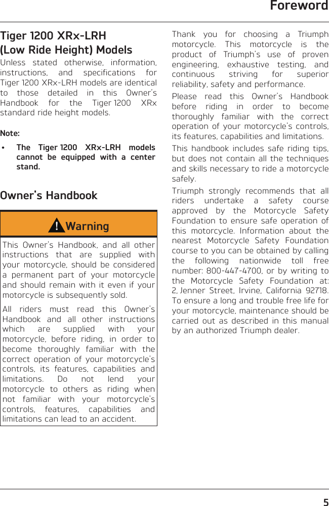 Foreword5Tiger 1200 XRx-LRH (Low Ride Height) ModelsUnless stated otherwise, information, instructions, and specifications for Tiger 1200 XRx-LRH models are identical to those detailed in this Owner’s Handbook for the Tiger 1200 XRx standard ride height models.Note:•  The Tiger 1200 XRx-LRH models cannot be equipped with a center stand.Owner&apos;s HandbookWarningThis Owner&apos;s Handbook, and all other instructions that are supplied with your motorcycle, should be considered a permanent part of your motorcycle and should remain with it even if your motorcycle is subsequently sold.All riders must read this Owner&apos;s Handbook and all other instructions which are supplied with your motorcycle, before riding, in order to become thoroughly familiar with the correct operation of your motorcycle&apos;s controls, its features, capabilities and limitations. Do not lend your motorcycle to others as riding when not familiar with your motorcycle&apos;s controls, features, capabilities and limitations can lead to an accident.Thank you for choosing a Triumph motorcycle. This motorcycle is the product of Triumph&apos;s use of proven engineering, exhaustive testing, and continuous striving for superior reliability, safety and performance.Please read this Owner&apos;s Handbook before riding in order to become thoroughly familiar with the correct operation of your motorcycle&apos;s controls, its features, capabilities and limitations.This handbook includes safe riding tips, but does not contain all the techniques and skills necessary to ride a motorcycle safely.Triumph strongly recommends that all riders undertake a safety course approved by the Motorcycle Safety Foundation to ensure safe operation of this motorcycle. Information about the nearest Motorcycle Safety Foundation course to you can be obtained by calling the following nationwide toll free number: 800-447-4700, or by writing to the Motorcycle Safety Foundation at: 2, Jenner Street, Irvine, California 92718. To ensure a long and trouble free life for your motorcycle, maintenance should be carried out as described in this manual by an authorized Triumph dealer.