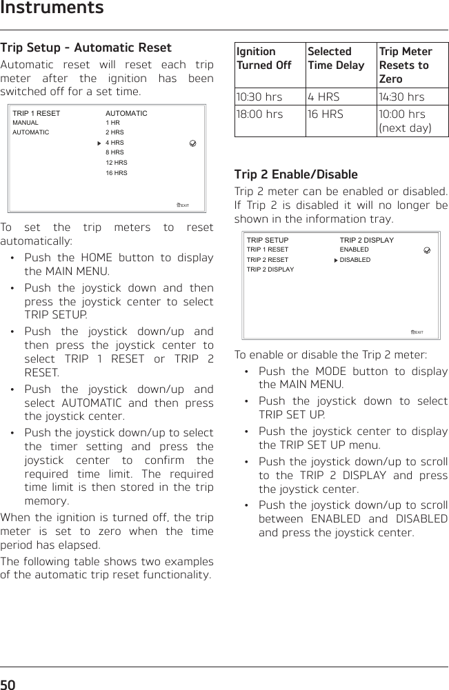 Instruments50Trip Setup - Automatic ResetAutomatic reset will reset each trip meter after the ignition has been switched off for a set time.EXITTRIP 1 RESETMANUALAUTOMATICAUTOMATIC1 HR2 HRS4 HRS8 HRS12 HRS16 HRSTo set the trip meters to reset automatically:  •  Push the HOME button to display the MAIN MENU.  •  Push the joystick down and then press the joystick center to select TRIP SETUP. • Push the joystick down/up and then press the joystick center to select TRIP 1 RESET or TRIP 2 RESET. • Push the joystick down/up and select AUTOMATIC and then press the joystick center.  •  Push the joystick down/up to select the timer setting and press the joystick center to confirm the required time limit. The required time limit is then stored in the trip memory.When the ignition is turned off, the trip meter is set to zero when the time period has elapsed.The following table shows two examples of the automatic trip reset functionality.Ignition Turned OffSelected Time DelayTrip Meter Resets to Zero10:30 hrs 4 HRS 14:30 hrs18:00 hrs 16 HRS 10:00 hrs (next day)Trip 2 Enable/DisableTrip 2 meter can be enabled or disabled. If Trip 2 is disabled it will no longer be shown in the information tray.TRIP SETUPEXITTRIP 1 RESETTRIP 2 DISPLAYTRIP 2 RESETTRIP 2 DISPLAYENABLEDDISABLEDTo enable or disable the Trip 2 meter:  •  Push the MODE button to display the MAIN MENU.  •  Push the joystick down to select TRIP SET UP.  •  Push the joystick center to display the TRIP SET UP menu.  •  Push the joystick down/up to scroll to the TRIP 2 DISPLAY and press the joystick center.  •  Push the joystick down/up to scroll between ENABLED and DISABLED and press the joystick center.