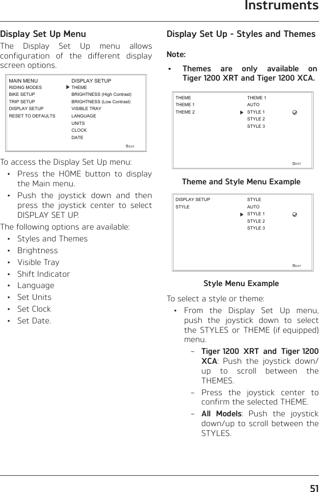 Instruments51Display Set Up MenuThe Display Set Up menu allows configuration of the different display screen options.EXITDISPLAY SETUPLANGUAGEUNITSTHEMEBRIGHTNESS (High Contrast)CLOCKBRIGHTNESS (Low Contrast)VISIBLE TRAYDATEMAIN MENURIDING MODESBIKE SETUPTRIP SETUPDISPLAY SETUPRESET TO DEFAULTSTo access the Display Set Up menu:  •  Press the HOME button to display the Main menu.  •  Push the joystick down and then press the joystick center to select DISPLAY SET UP.The following options are available:  •  Styles and Themes • Brightness • Visible Tray • Shift Indicator • Language • Set Units • Set Clock • Set Date.Display Set Up - Styles and ThemesNote:•  Themes are only available on Tiger 1200 XRT and Tiger 1200 XCA.EXITTHEMETHEME 1THEME 2THEME 1AUTOSTYLE 1STYLE 2STYLE 3Theme and Style Menu ExampleEXITSTYLEDISPLAY SETUPAUTOSTYLE 1STYLESTYLE 2STYLE 3Style Menu ExampleTo select a style or theme: • From the Display Set Up menu, push the joystick down to select the STYLES or THEME (if equipped) menu. – Tiger 1200 XRT and Tiger 1200 XCA: Push the joystick down/up to scroll between the THEMES. – Press the joystick center to confirm the selected THEME. – All Models: Push the joystick down/up to scroll between the STYLES.