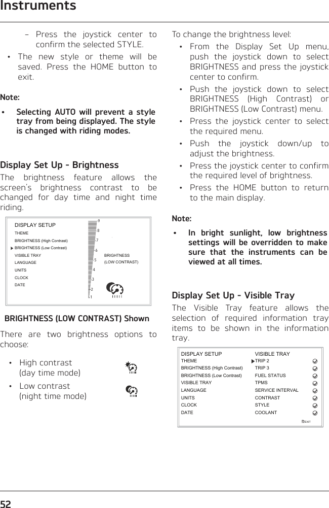 Instruments52 – Press the joystick center to confirm the selected STYLE.  •  The new style or theme will be saved. Press the HOME button to exit.Note:•  Selecting AUTO will prevent a style tray from being displayed. The style is changed with riding modes.Display Set Up - BrightnessThe brightness feature allows the screen’s brightness contrast to be changed for day time and night time riding.BRIGHTNESS(LOW CONTRAST)987654321BRIGHTNESS (High Contrast)THEMEBRIGHTNESS (Low Contrast)VISIBLE TRAYLANGUAGEUNITSCLOCKDATEDISPLAY SETUPBRIGHTNESS (LOW CONTRAST) ShownThere are two brightness options to choose: • High contrast  (day time mode) • Low contrast  (night time mode)To change the brightness level: • From the Display Set Up menu, push the joystick down to select BRIGHTNESS and press the joystick center to confirm.  •  Push the joystick down to select BRIGHTNESS (High Contrast) or BRIGHTNESS (Low Contrast) menu.  •  Press the joystick center to select the required menu. • Push the joystick down/up to adjust the brightness.  •  Press the joystick center to confirm the required level of brightness.  •  Press the HOME button to return to the main display.Note:•  In bright sunlight, low brightness settings will be overridden to make sure that the instruments can be viewed at all times.Display Set Up - Visible TrayThe Visible Tray feature allows the selection of required information tray items to be shown in the information tray.EXITDISPLAY SETUPLANGUAGEUNITSTHEMEBRIGHTNESS (High Contrast)CLOCKBRIGHTNESS (Low Contrast)VISIBLE TRAYDATETRIP 2TRIP 3FUEL STATUSCONTRASTSTYLEVISIBLE TRAYCOOLANTTPMSSERVICE INTERVAL