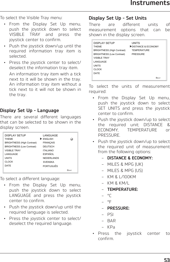 Instruments53To select the Visible Tray menu: • From the Display Set Up menu, push the joystick down to select VISIBLE TRAY and press the joystick center to confirm.  •  Push the joystick down/up until the required information tray item is selected.  •  Press the joystick center to select/deselect the information tray item.    An information tray item with a tick next to it will be shown in the tray. An information tray item without a tick next to it will not be shown in the tray.Display Set Up - LanguageThere are several different languages that can be selected to be shown in the display screen.EXITDISPLAY SETUPLANGUAGEUNITSTHEMEBRIGHTNESS (High Contrast)CLOCKLANGUAGEENGLISHESPAÑOLITALIANODEUTSCHFRANÇAISBRIGHTNESS (Low Contrast)VISIBLE TRAYDATENEDERLANDSPORTUGUÊSSVENSKATo select a different language: • From the Display Set Up menu, push the joystick down to select LANGUAGE and press the joystick center to confirm.  •  Push the joystick down/up until the required language is selected.  •  Press the joystick center to select/deselect the required language.Display Set Up - Set UnitsThere are different units of measurement options that can be shown in the display screen.EXITLANGUAGEUNITSTHEMEBRIGHTNESS (High Contrast)CLOCKDISPLAY SETUPBRIGHTNESS (Low Contrast)VISIBLE TRAYDATEDISTANCE &amp; ECONOMYTEMPERATUREPRESSUREUNITSTo select the units of measurement required: • From the Display Set Up menu, push the joystick down to select SET UNITS and press the joystick center to confirm.  •  Push the joystick down/up to select the required unit; DISTANCE &amp; ECONOMY, TEMPERATURE or PRESSURE.  •  Push the joystick down/up to select the required unit of measurement from the following options: – DISTANCE &amp; ECONOMY:  –  MILES &amp; MPG (UK)  –  MILES &amp; MPG (US)  –  KM &amp; L/100KM  –  KM &amp; KM/L – TEMPERATURE: – °C – °F – PRESSURE: – PSI – BAR – KPa • Press the joystick center to confirm.