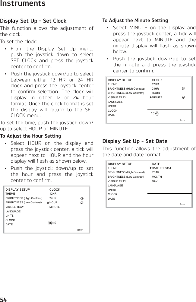 Instruments54Display Set Up - Set ClockThis function allows the adjustment of the clock.To set the clock: • From the Display Set Up menu, push the joystick down to select SET CLOCK and press the joystick center to confirm.  •  Push the joystick down/up to select between either 12 HR or 24 HR clock and press the joystick center to confirm selection. The clock will display in either 12 or 24 hour format. Once the clock format is set the display will return to the SET CLOCK menu.To set the time, push the joystick down/up to select HOUR or MINUTE.To Adjust the Hour Setting  •  Select HOUR on the display and press the joystick center, a tick will appear next to HOUR and the hour display will flash as shown below.  •  Push the joystick down/up to set the hour and press the joystick center to confirm.EXITLANGUAGEUNITSTHEMEBRIGHTNESS (High Contrast)CLOCKDISPLAY SETUP12HRMINUTEHOUR24HRCLOCK15:40BRIGHTNESS (Low Contrast)VISIBLE TRAYDATETo Adjust the Minute Setting  •  Select MINUTE on the display and press the joystick center, a tick will appear next to MINUTE and the minute display will flash as shown below.  •  Push the joystick down/up to set the minute and press the joystick center to confirm.EXITLANGUAGEUNITSTHEMEBRIGHTNESS (High Contrast)CLOCKDISPLAY SETUP12HRMINUTEHOUR24HRCLOCK15:40BRIGHTNESS (Low Contrast)VISIBLE TRAYDATEDisplay Set Up - Set DateThis function allows the adjustment of the date and date format.EXITLANGUAGEUNITSTHEMEBRIGHTNESS (High Contrast)CLOCKDISPLAY SETUPBRIGHTNESS (Low Contrast)VISIBLE TRAYDATEDATEDATE FORMATYEARMONTHDAY