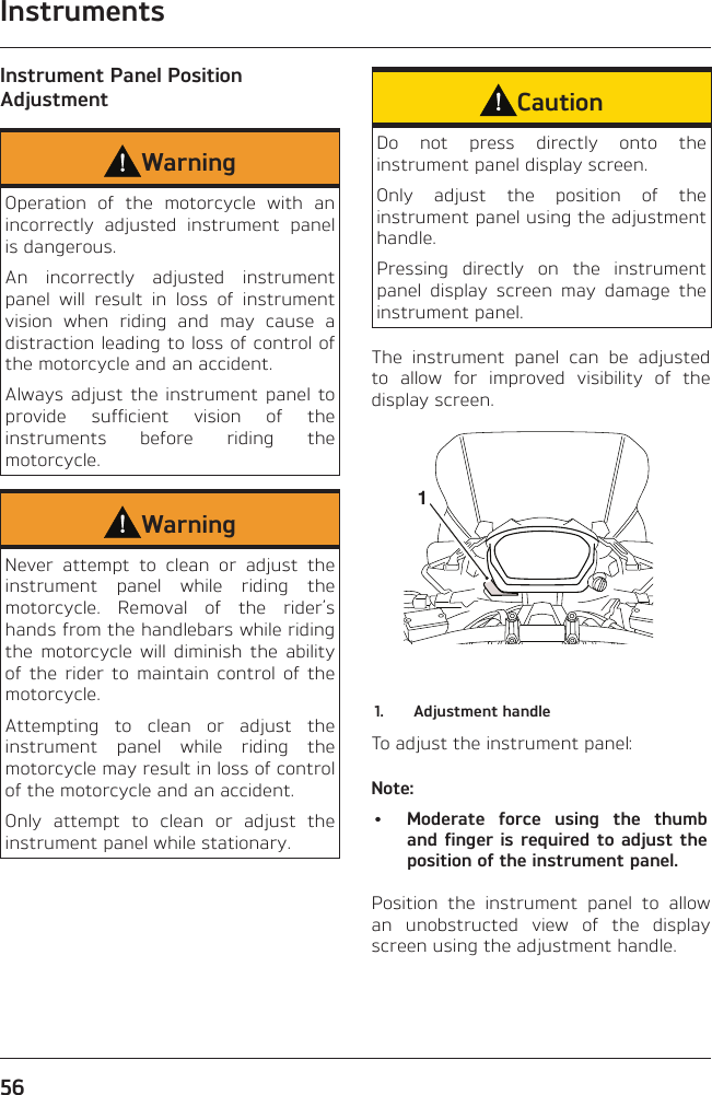 Instruments56Instrument Panel Position AdjustmentWarningOperation of the motorcycle with an incorrectly adjusted instrument panel is dangerous.An incorrectly adjusted instrument panel will result in loss of instrument vision when riding and may cause a distraction leading to loss of control of the motorcycle and an accident.Always adjust the instrument panel to provide sufficient vision of the instruments before riding the motorcycle.WarningNever attempt to clean or adjust the instrument panel while riding the motorcycle. Removal of the rider’s hands from the handlebars while riding the motorcycle will diminish the ability of the rider to maintain control of the motorcycle.Attempting to clean or adjust the instrument panel while riding the motorcycle may result in loss of control of the motorcycle and an accident.Only attempt to clean or adjust the instrument panel while stationary.CautionDo not press directly onto the instrument panel display screen.Only adjust the position of the instrument panel using the adjustment handle.Pressing directly on the instrument panel display screen may damage the instrument panel.The instrument panel can be adjusted to allow for improved visibility of the display screen.11.  Adjustment handleTo adjust the instrument panel:Note:•  Moderate force using the thumb and finger is required to adjust the position of the instrument panel.Position the instrument panel to allow an unobstructed view of the display screen using the adjustment handle.