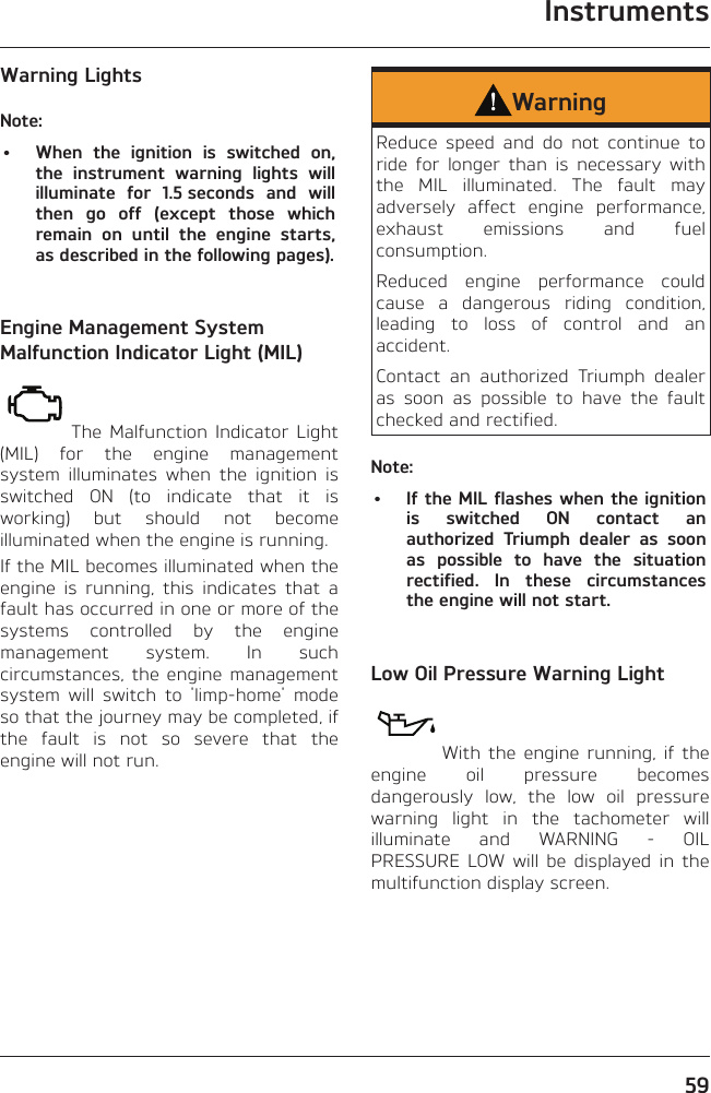 Instruments59Warning LightsNote:•  When the ignition is switched on, the instrument warning lights will illuminate for 1.5 seconds and will then go off (except those which remain on until the engine starts, as described in the following pages).Engine Management System Malfunction Indicator Light (MIL)The Malfunction Indicator Light (MIL) for the engine management system illuminates when the ignition is switched ON (to indicate that it is working) but should not become illuminated when the engine is running.If the MIL becomes illuminated when the engine is running, this indicates that a fault has occurred in one or more of the systems controlled by the engine management system. In such circumstances, the engine management system will switch to &apos;limp-home&apos; mode so that the journey may be completed, if the fault is not so severe that the engine will not run.WarningReduce speed and do not continue to ride for longer than is necessary with the MIL illuminated. The fault may adversely affect engine performance, exhaust emissions and fuel consumption.Reduced engine performance could cause a dangerous riding condition, leading to loss of control and an accident.Contact an authorized Triumph dealer as soon as possible to have the fault checked and rectified.Note:•  If the MIL flashes when the ignition is switched ON contact an authorized Triumph dealer as soon as possible to have the situation rectified. In these circumstances the engine will not start.Low Oil Pressure Warning LightWith the engine running, if the engine oil pressure becomes dangerously low, the low oil pressure warning light in the tachometer will illuminate and WARNING - OIL PRESSURE LOW will be displayed in the multifunction display screen.