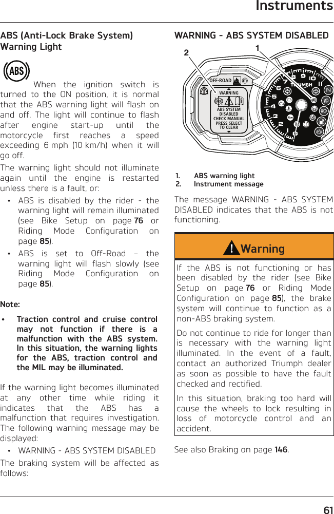 Instruments61ABS (Anti-Lock Brake System) Warning LightWhen the ignition switch is turned to the ON position, it is normal that the ABS warning light will flash on and off. The light will continue to flash after engine start-up until the motorcycle first reaches a speed exceeding 6 mph (10 km/h) when it will go off.The warning light should not illuminate again until the engine is restarted unless there is a fault, or:  •  ABS is disabled by the rider - the warning light will remain illuminated (see Bike Setup on page 76 or Riding Mode Configuration on page 85). • ABS is set to Off-Road – the warning light will flash slowly (see Riding Mode Configuration on page 85).Note:•  Traction control and cruise control may not function if there is a malfunction with the ABS system. In this situation, the warning lights for the ABS, traction control and the MIL may be illuminated.If the warning light becomes illuminated at any other time while riding it indicates that the ABS has a malfunction that requires investigation. The following warning message may be displayed:  •  WARNING - ABS SYSTEM DISABLEDThe braking system will be affected as follows:WARNING - ABS SYSTEM DISABLEDOFF-ROADWARNINGABS SYSTEMDISABLEDCHECK MANUALPRESS SELECTTO CLEAR121.  ABS warning light2.  Instrument messageThe message WARNING - ABS SYSTEM DISABLED indicates that the ABS is not functioning.WarningIf the ABS is not functioning or has been disabled by the rider (see Bike Setup on page 76 or Riding Mode Configuration on page 85), the brake system will continue to function as a non-ABS braking system.Do not continue to ride for longer than is necessary with the warning light illuminated. In the event of a fault, contact an authorized Triumph dealer as soon as possible to have the fault checked and rectified.In this situation, braking too hard will cause the wheels to lock resulting in loss of motorcycle control and an accident.See also Braking on page 146.