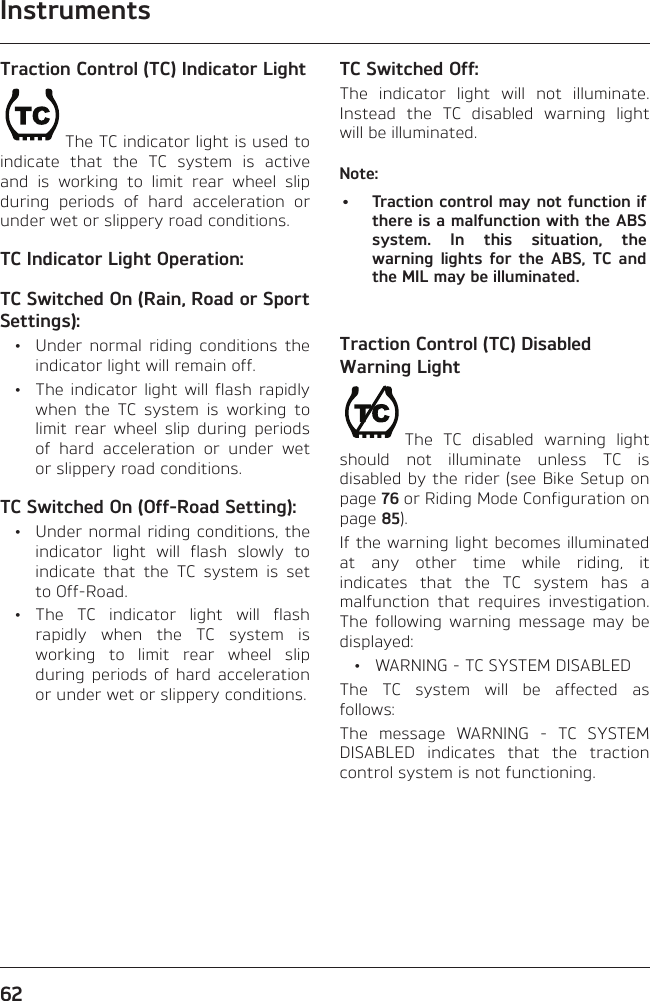 Instruments62Traction Control (TC) Indicator LightThe TC indicator light is used to indicate that the TC system is active and is working to limit rear wheel slip during periods of hard acceleration or under wet or slippery road conditions.TC Indicator Light Operation:TC Switched On (Rain, Road or Sport Settings):  •  Under normal riding conditions the indicator light will remain off.  •  The indicator light will flash rapidly when the TC system is working to limit rear wheel slip during periods of hard acceleration or under wet or slippery road conditions.TC Switched On (Off-Road Setting):  •  Under normal riding conditions, the indicator light will flash slowly to indicate that the TC system is set to Off-Road. • The TC indicator light will flash rapidly when the TC system is working to limit rear wheel slip during periods of hard acceleration or under wet or slippery conditions.TC Switched Off:The indicator light will not illuminate. Instead the TC disabled warning light will be illuminated.Note:•  Traction control may not function if there is a malfunction with the ABS system. In this situation, the warning lights for the ABS, TC and the MIL may be illuminated.Traction Control (TC) Disabled Warning LightThe TC disabled warning light should not illuminate unless TC is disabled by the rider (see Bike Setup on page 76 or Riding Mode Configuration on page 85).If the warning light becomes illuminated at any other time while riding, it indicates that the TC system has a malfunction that requires investigation. The following warning message may be displayed:  •  WARNING - TC SYSTEM DISABLEDThe TC system will be affected as follows:The message WARNING - TC SYSTEM DISABLED indicates that the traction control system is not functioning.