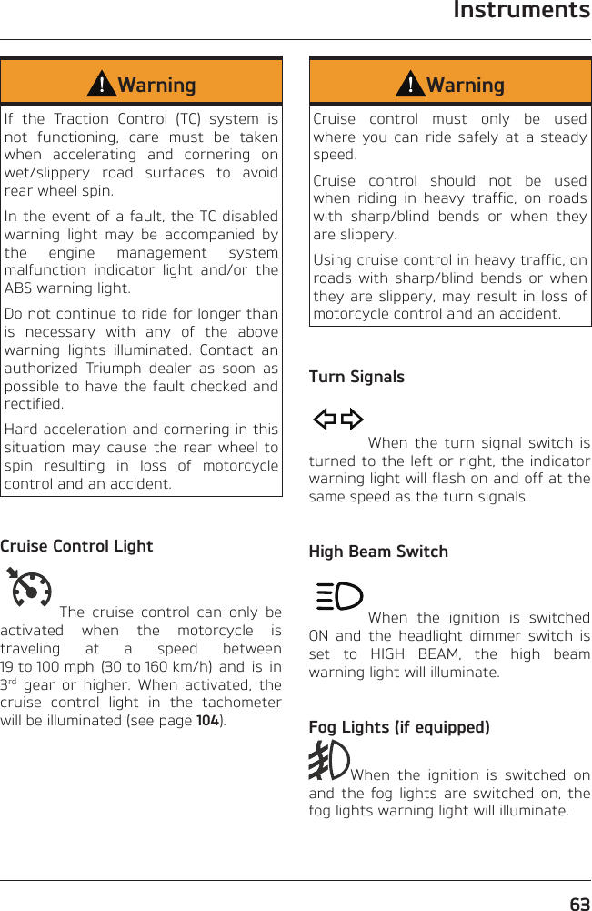 Instruments63WarningIf the Traction Control (TC) system is not functioning, care must be taken when accelerating and cornering on wet/slippery road surfaces to avoid rear wheel spin.In the event of a fault, the TC disabled warning light may be accompanied by the engine management system malfunction indicator light and/or the ABS warning light.Do not continue to ride for longer than is necessary with any of the above warning lights illuminated. Contact an authorized Triumph dealer as soon as possible to have the fault checked and rectified.Hard acceleration and cornering in this situation may cause the rear wheel to spin resulting in loss of motorcycle control and an accident.Cruise Control LightThe cruise control can only be activated when the motorcycle is traveling at a speed between 19 to 100 mph  (30 to 160 km/h)  and  is  in 3rd gear or higher. When activated, the cruise control light in the tachometer will be illuminated (see page 104).WarningCruise control must only be used where you can ride safely at a steady speed.Cruise control should not be used when riding in heavy traffic, on roads with sharp/blind bends or when they are slippery.Using cruise control in heavy traffic, on roads with sharp/blind bends or when they are slippery, may result in loss of motorcycle control and an accident.Turn SignalsWhen the turn signal switch is turned to the left or right, the indicator warning light will flash on and off at the same speed as the turn signals.High Beam SwitchWhen the ignition is switched ON and the headlight dimmer switch is set to HIGH BEAM, the high beam warning light will illuminate.Fog Lights (if equipped)When the ignition is switched on and the fog lights are switched on, the fog lights warning light will illuminate.